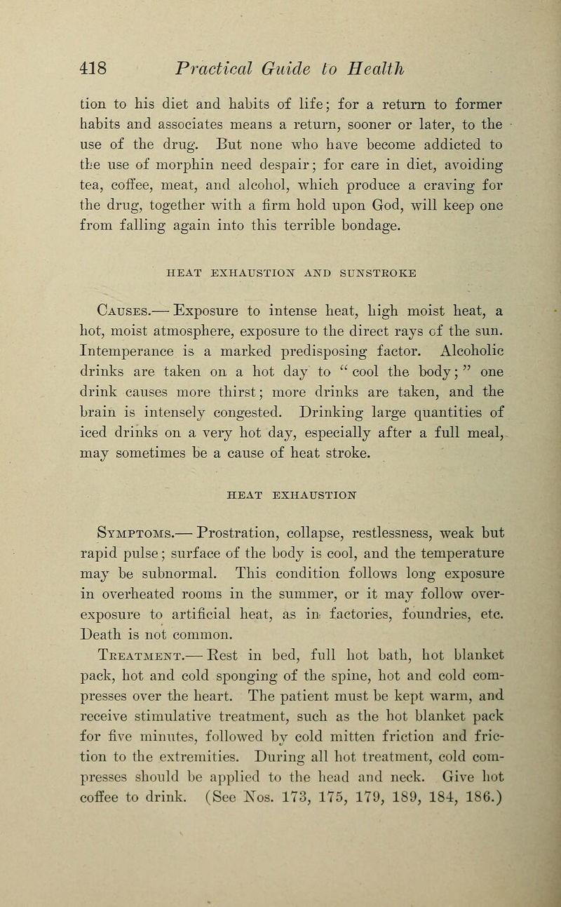 don to his diet and habits of life; for a return to former habits and associates means a return, sooner or later, to the use of the drug. But none who have become addicted to the use of morphin need despair; for care in diet, avoiding tea, coffee, meat, and alcohol, which produce a craving for the drug, together with a firm hold upon God, will keep one from falling again into this terrible bondage. HEAT EXHAUSTION AND SUNSTROKE Causes.— Exposure to intense heat, high moist heat, a hot, moist atmosphere, exposure to the direct rays of the sun. Intemperance is a marked predisposing factor. Alcoholic drinks are taken on a hot day to  cool the body;  one drink causes more thirst; more drinks are taken, and the brain is intensely congested. Drinking large quantities of iced drinks on a very hot day, especially after a full meal, may sometimes be a cause of heat stroke. HEAT EXHAUSTION Symptoms.— Prostration, collapse, restlessness, weak but rapid pulse; surface of the body is cool, and the temperature may be subnormal. This condition follows long exposure in overheated rooms in the summer, or it may follow over- exposure to artificial heat, as in factories, foundries, etc. Death is not common. Treatment.— Rest in bed, full hot bath, hot blanket pack, hot and cold sponging of the spine, hot and cold com- presses over the heart. The patient must be kept warm, and receive stimulative treatment, such as the hot blanket pack for five minutes, followed by cold mitten friction and fric- tion to the extremities. During all hot treatment, cold com- presses should be applied to the head and neck. Give hot coffee to drink. (See Eos. 173, 175, 179, 189, 184, 186.)