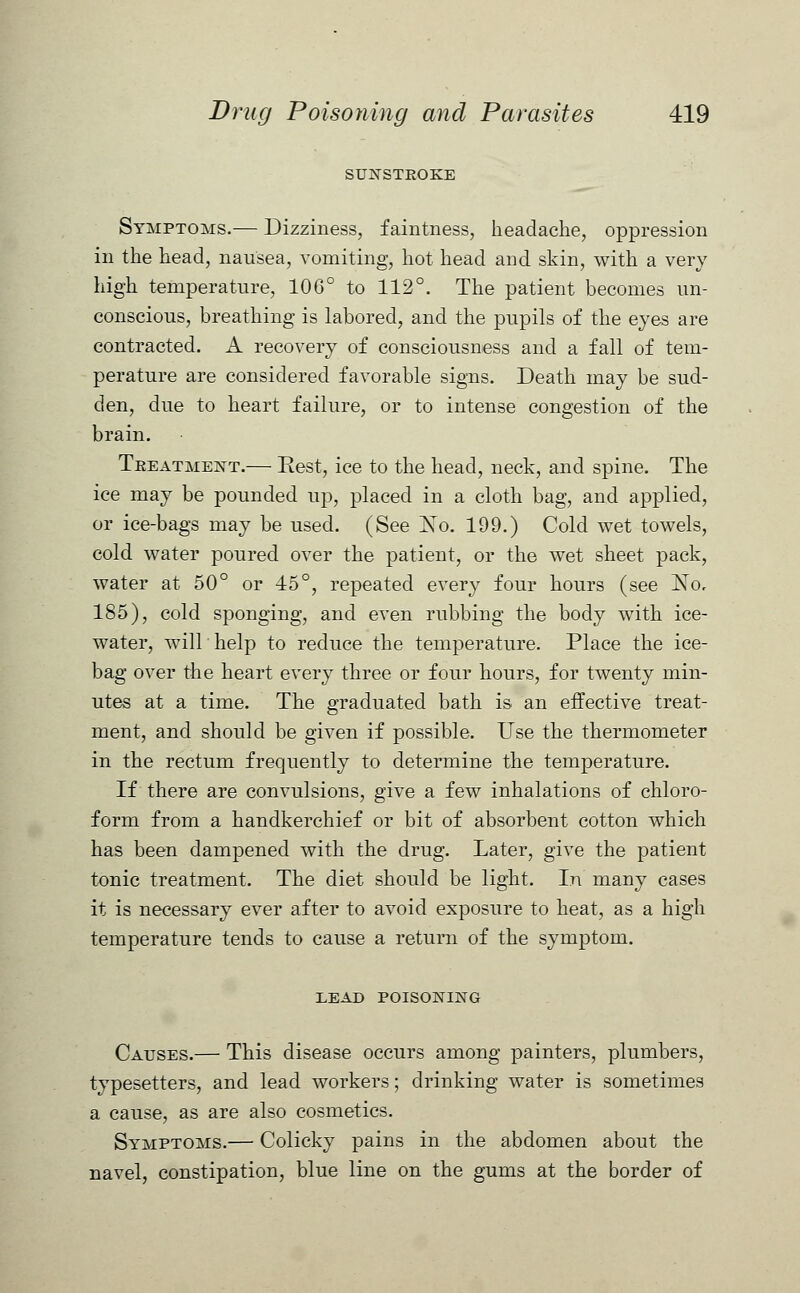 SUNSTROKE Symptoms.— Dizziness, faintness, headache, oppression in the head, nausea, vomiting, hot head and skin, with a very high temperature, 106° to 112°. The patient becomes un- conscious, breathing is labored, and the pupils of the eyes are contracted. A recovery of consciousness and a fall of tem- perature are considered favorable signs. Death may be sud- den, due to heart failure, or to intense congestion of the brain. Treatment.— Rest, ice to the head, neck, and spine. The ice may be pounded up, placed in a cloth bag, and applied, or ice-bags may be used. (See No. 199.) Cold wet towels, cold water poured over the patient, or the wet sheet pack, water at 50° or 45°, repeated every four hours (see No, 185), cold sponging, and even rubbing the body with ice- water, will help to reduce the temperature. Place the ice- bag over the heart every three or four hours, for twenty min- utes at a time. The graduated bath is an effective treat- ment, and should be given if possible. Use the thermometer in the rectum frequently to determine the temperature. If there are convulsions, give a few inhalations of chloro- form from a handkerchief or bit of absorbent cotton which has been dampened with the drug. Later, give the patient tonic treatment. The diet should be light. In many cases it is necessary ever after to avoid exposure to heat, as a high temperature tends to cause a return of the symptom. LEAD POISONING Causes.— This disease occurs among painters, plumbers, typesetters, and lead workers; drinking water is sometimes a cause, as are also cosmetics. Symptoms.— Colicky pains in the abdomen about the navel, constipation, blue line on the gums at the border of