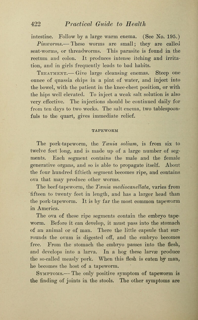 intestine. Follow by a large warm enema. (See No. 195.) Pinworms.— These worms are small; they are called seat-worms, or threadworms. This parasite is found in the rectum. and colon. It produces intense itching and irrita- tion, and in girls frequently leads to bad habits. Treatment.— Give large cleansing enemas. Steep one ounce of quassia chips in a pint of water, and inject into the bowel, with the patient in the knee-chest position, or with the hips well elevated. To inject a weak salt solution is also very effective. The injections should be continued daily for from ten days to two weeks. The salt enema, two tablespoon- fuls to the quart, gives immediate relief. TAPEWORM The pork-tapeworm, the Tcenia solium, is from six to twelve feet long, and is made up of a large number of seg- ments. Each segment contains the male and the female generative organs, and so is able to propagate itself. About the four hundred fiftieth segment becomes ripe, and contains ova that may produce other worms. The beef-tapeworm, the Tcenia mediocanellata, varies from fifteen to twenty feet in length, and has a larger head than the pork-tapeworm. It is by far the most common tapeworm in America. The ova of these ripe segments contain the embryo tape- worm. Before it can develop, it must pass into the stomach of an animal or of man. There the little capsule that sur- rounds the ovum is digested off, and the embryo becomes free. From the stomach the embryo passes into the flesh, and develops into a larva. In a hog these larvse produce the so-called measly pork. When this flesh is eaten by man, he becomes the host of a tapeworm. Symptoms.— The only positive symptom of tapeworm is the finding of joints in the stools. The other symptoms are