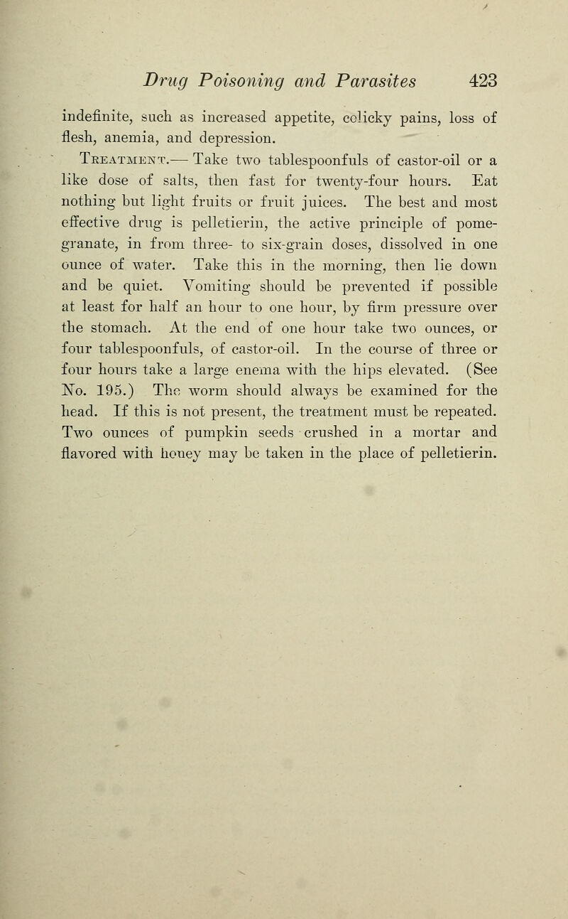 indefinite, such as increased appetite, colicky pains, loss of flesh, anemia, and depression. Treatment.— Take two tablespoonfuls of castor-oil or a like dose of salts, then fast for twenty-four hours. Eat nothing but light fruits or fruit juices. The best and most effective drug is pelletierin, the active principle of pome- granate, in from three- to six-grain doses, dissolved in one ounce of water. Take this in the morning, then lie down and be quiet. Vomiting should be prevented if possible at least for half an hour to one hour, by firm pressure over the stomach. At the end of one hour take two ounces, or four tablespoonfuls, of castor-oil. In the course of three or four hours take a large enema with the hips elevated. (See ~No. 195.) The worm should always be examined for the head. If this is not present, the treatment must be repeated. Two ounces of pumpkin seeds crushed in a mortar and flavored with honey may be taken in the place of pelletierin.