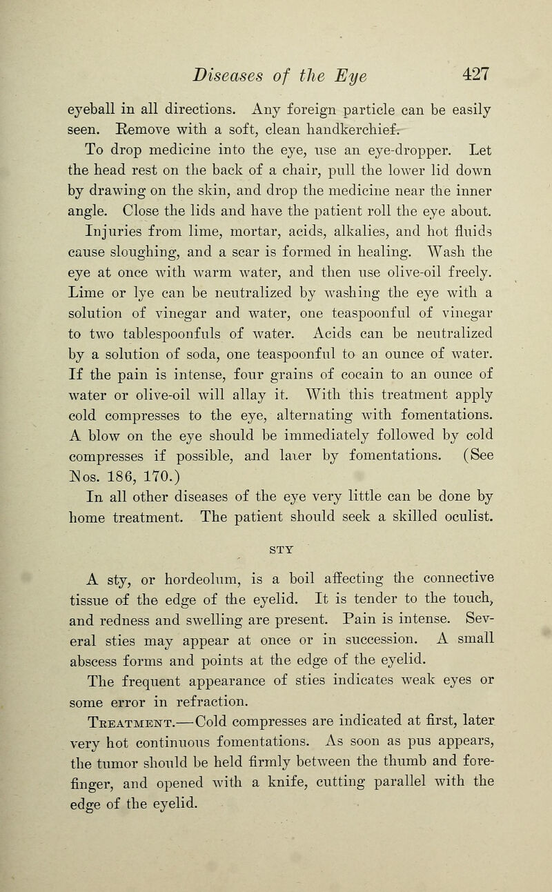 eyeball in all directions. Any foreign particle can be easily seen. Remove with a soft, clean handkerchief. To drop medicine into the eye, use an eye-dropper. Let the head rest on the back of a chair, pull the lower lid down by drawing on the skin, and drop the medicine near the inner angle. Close the lids and have the patient roll the eye about. Injuries from lime, mortar, acids, alkalies, and hot fluids cause sloughing, and a scar is formed in healing. Wash the eye at once with warm water, and then use olive-oil freely. Lime or lye can be neutralized by washing the eye with a solution of vinegar and water, one teaspoonful of vinegar to two tablespoonfuls of water. Acids can be neutralized by a solution of soda, one teaspoonful to an ounce of water. If the pain is intense, four grains of cocain to an ounce of water or olive-oil will allay it. With this treatment apply cold compresses to the eye, alternating with fomentations. A blow on the eye should be immediately followed by cold compresses if possible, and laier by fomentations. (See Eos. 186, 170.) In all other diseases of the eye very little can be done by home treatment. The patient should seek a skilled oculist. STY A sty, or hordeolum, is a boil affecting the connective tissue of the edge of the eyelid. It is tender to the touch, and redness and swelling are present. Pain is intense. Sev- eral sties may appear at once or in succession. A small abscess forms and points at the edge of the eyelid. The frequent appearance of sties indicates weak eyes or some error in refraction. Tkeatment.— Cold compresses are indicated at first, later very hot continuous fomentations. As soon as pus appears, the tumor should be held firmly between the thumb and fore- finger, and opened with a knife, cutting parallel with the edge of the eyelid.