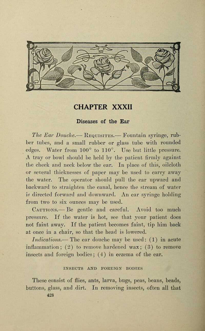 Diseases of the Ear The Ear Douche.— Requisites.— Fountain syringe, rub- ber tubes, and a small rubber or glass tube with rounded edges. Water from 100° to 110°. Use but little pressure. A tray or bowl should be held by the patient firmly against the cheek and neck below the ear. In place of this, oilcloth or several thicknesses of paper may be used to carry away the water. The operator should pull the ear upward and backward to straighten the canal, hence the stream of water is directed forward and downward. An ear syringe holding from two to six ounces may be used. Cautions.— Be gentle and careful. Avoid too much pressure. If the water is hot, see that your patient does not faint away. If the patient becomes faint, tip him back at once in a chair, so that the head is lowered. Indications.— The ear douche may be used: (1) in acute inflammation; (2) to remove hardened wax; (3) to remove insects and foreign bodies; (4) in eczema of the ear. insects and foreign bodies These consist of flies, ants, larva, bugs, peas, beans, beads, buttons, glass, and dirt. In removing insects, often all that