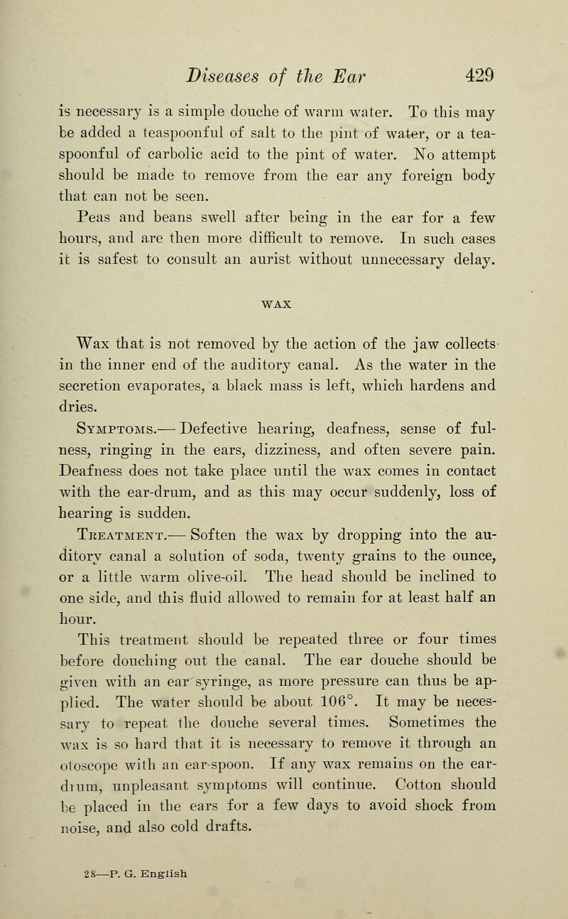 is necessary is a simple douche of warm water. To this may be added a teaspoonful of salt to the pint of water, or a tea- spoonful of carbolic acid to the pint of water. No attempt should be made to remove from the ear any foreign body that can not be seen. Peas and beans swell after being in the ear for a few hours, and are then more difficult to remove. In such cases it is safest to consult an aurist without unnecessary delay. WAX Wax that is not removed by the action of the jaw collects in the inner end of the auditory canal. As the water in the secretion evaporates, a black mass is left, which hardens and dries. Symptoms.— Defective hearing, deafness, sense of ful- ness, ringing in the ears, dizziness, and often severe pain. Deafness does not take place until the wax comes in contact with the ear-drum, and as this may occur suddenly, loss of hearing is sudden. Treatment.-— Soften the wax by dropping into the au- ditory canal a solution of soda, twenty grains to the ounce, or a little warm olive-oil. The head should be inclined to one side, and this fluid allowed to remain for at least half an hour. This treatment should be repeated three or four times before douching out the canal. The ear douche should be given with an ear syringe, as more pressure can thus be ap- plied. The water should be about 106°. It may be neces- sary to repeat the douche several times. Sometimes the wax is so hard that it is necessary to remove it through an otoscope with an ear-spoon. If any wax remains on the ear- dium, unpleasant symptoms will continue. Cotton should be placed in the ears for a few days to avoid shock from noise, and also cold drafts. 2 8—P. G. English