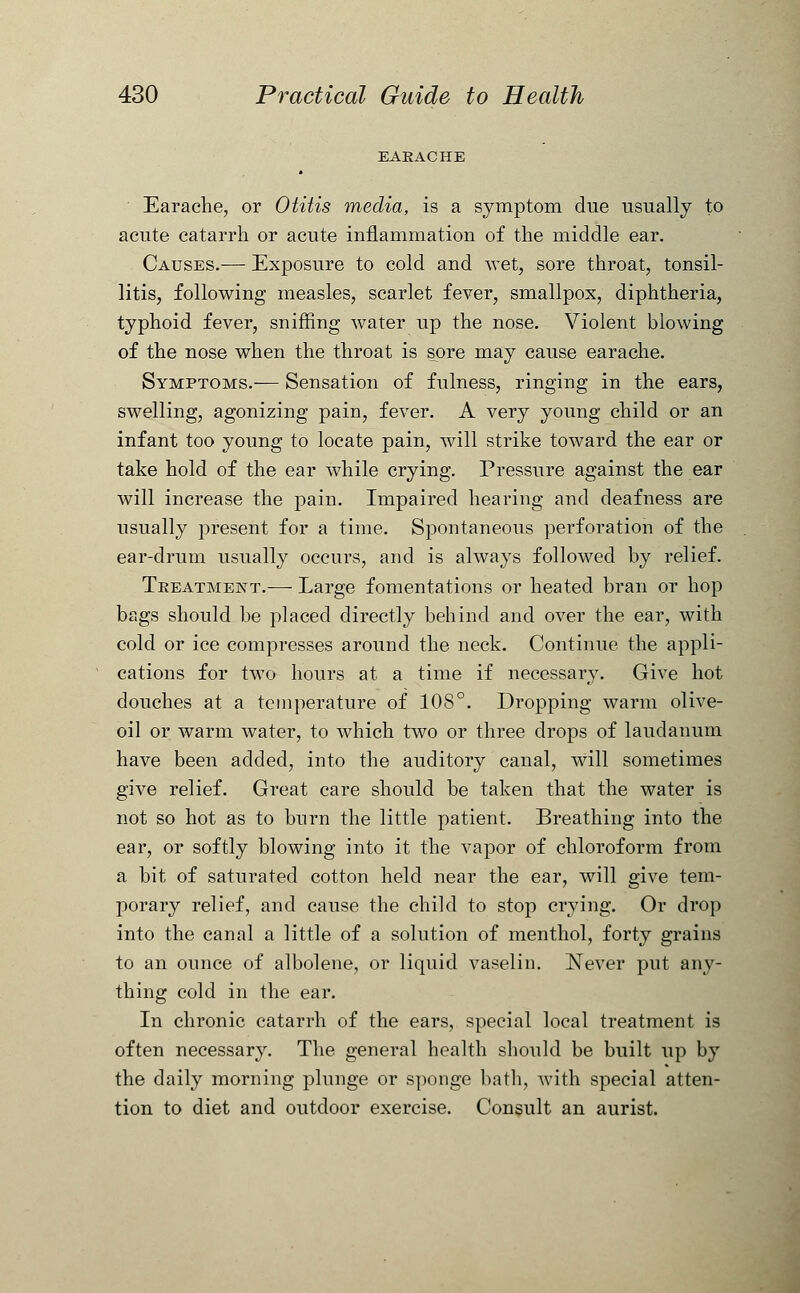 EARACHE Earache, or Otitis media, is a symptom due usually to acute catarrh or acute inflammation of the middle ear. Causes.— Exposure to cold and wet, sore throat, tonsil- litis, following measles, scarlet fever, smallpox, diphtheria, typhoid fever, sniffing water up the nose. Violent blowing of the nose when the throat is sore may cause earache. Symptoms.— Sensation of fulness, ringing in the ears, swelling, agonizing pain, fever. A very young child or an infant too young to locate pain, will strike toward the ear or take hold of the ear while crying. Pressure against the ear will increase the pain. Impaired hearing and deafness are usually present for a time. Spontaneous perforation of the ear-drum usually occurs, and is always followed by relief. Treatment.— Large fomentations or heated bran or hop bags should be placed directly behind and over the ear, with cold or ice compresses around the neck. Continue the appli- cations for two hours at a time if necessary. Give hot douches at a temperature of 108°. Dropping warm olive- oil or warm water, to which two or three drops of laudanum have been added, into the auditory canal, will sometimes give relief. Great care should be taken that the water is not so hot as to burn the little patient. Breathing into the ear, or softly blowing into it the vapor of chloroform from a bit of saturated cotton held near the ear, will give tem- porary relief, and cause the child to stop crying. Or drop into the canal a little of a solution of menthol, forty grains to an ounce of albolene, or liquid vaselin. Never put any- thing cold in the ear. In chronic catarrh of the ears, special local treatment is often necessary. The general health should be built up by the daily morning plunge or sponge bath, with special atten- tion to diet and outdoor exercise. Consult an aurist.