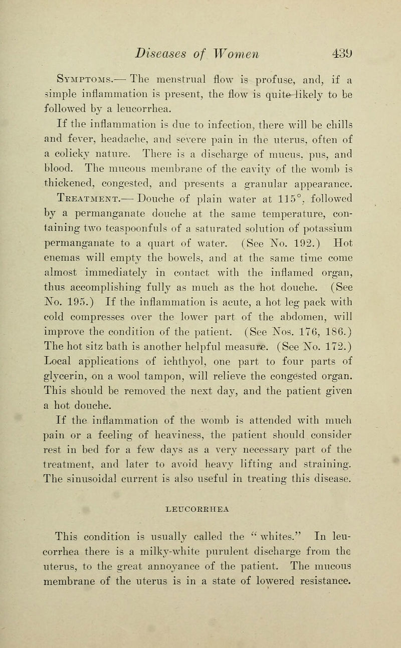 Symptoms.— The menstrual flow is profuse, and, if a simple inflammation is present, the flow is quite likely to he followed by a leucorrhea. If the inflammation is due to infection, there will be chills and fever, headache, and severe pain in the uterus, often of a colicky nature. There is a discharge of mucus, pus, and blood. The mucous membrane of the cavity of the womb is thickened, congested, and presents a granular appearance. Teeatment.— Douche of plain water at 115°. followed by a permanganate douche at the same temperature, con- taining two teaspoonfuls of a saturated solution of potassium permanganate to a quart of water. (See No. 192.) Hot enemas will empty the bowels, and at the same time come almost immediately in contact with the inflamed organ, thus accomplishing fully as much as the hot douche. (See No. 195.) If the inflammation is acute, a hot leg pack with cold compresses over the lower part of the abdomen, will improve the condition of the patient. (See Nos. 176, 186.) The hot sitz bath is another helpful measure. (See No. 172.) Local applications of ichthyol, one part to four parts of glycerin, on a wool tampon, will relieve the congested organ. This should be removed the next day, and the patient given a hot douche. If the inflammation of the womb is attended with much pain or a feeling of heaviness, the patient should consider rest in bed for a few days as a very necessary part of the treatment, and later to avoid heavy lifting and straining. The sinusoidal current is also useful in treating this disease. LETTCOEBHEA This condition is usually called the  whites. In leu- corrhea there is a milky-white purulent discharge from the uterus, to the great annoyance of the patient. The mucous membrane of the uterus is in a state of lowered resistance.