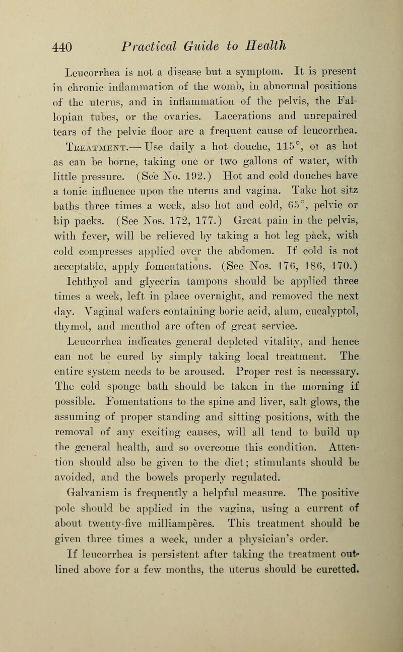 Leucorrhea is not a disease but a symptom. It is present in chronic inflammation of the womb, in abnormal positions of the uterus, and in inflammation of the pelvis, the Fal- lopian tubes, or the ovaries. Lacerations and unrepaired tears of the pelvic floor are a frequent cause of leucorrhea. Treatment.— Use daily a hot douche, 115°, 01 as hot as can be borne, taking one or two gallons of water, with little pressure. (See No. 192.) Hot and cold douches have a tonic influence upon the uterus and vagina. Take hot sitz baths three times a week, also hot and cold, 65°, pelvic or hip packs. (See Nos. 172, 177.) Great pain in the pelvis, with fever, will be relieved by taking a hot leg pack, with cold compresses applied over the abdomen. If cold is not acceptable, apply fomentations. (See ISTos. 176, 186, 170.) Ichthyol and glycerin tampons should be applied three times a week, left in place overnight, and removed the next day. Vaginal wafers containing boric acid, alum, eucalyptol, thymol, and menthol are often of great service. Leucorrhea indicates general depleted vitality, and hence can not be cured by simply taking local treatment. The entire system needs to be aroused. Proper rest is necessary. The cold sponge bath should be taken in the morning if possible. Fomentations to the spine and liver, salt glows, the assuming of proper standing and sitting positions, with the removal of any exciting causes, will all tend to build up the general health, and so overcome this condition. Atten- tion should also be given to the diet; stimulants should be avoided, and the bowels properly regulated. Galvanism is frequently a helpful measure. The positive pole should be applied in the vagina, using a current of about twenty-five milliamperes. This treatment should be given three times a week, under a physician's order. If leucorrhea is persistent after taking the treatment out- lined above for a few months, the uterus should be curetted.