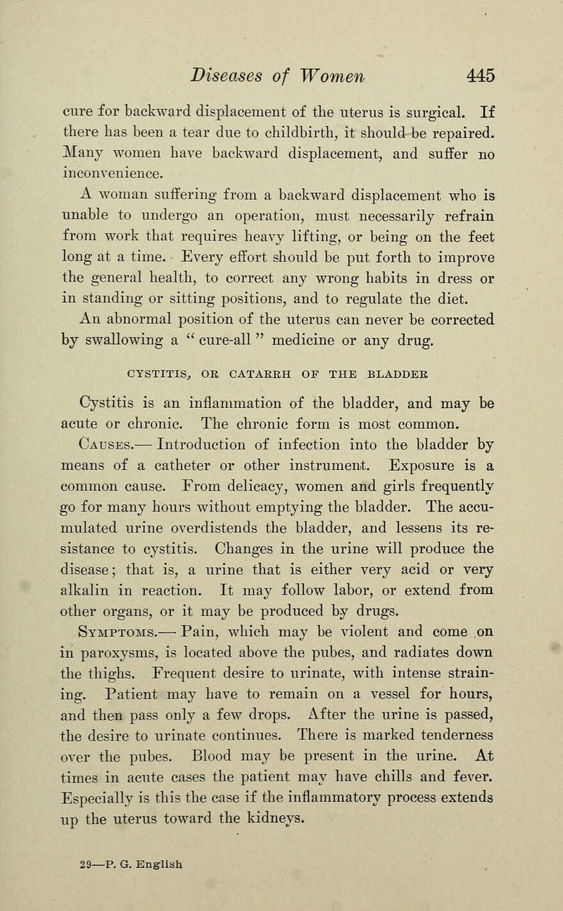 cure for backward displacement of the uterus is surgical. If there has been a tear due to childbirth, it should be repaired. Many women have backward displacement, and suffer no inconvenience. A woman suffering from a backward displacement who is unable to undergo an operation, must necessarily refrain from work that requires heavy lifting, or being on the feet long at a time. Every effort should be put forth to improve the general health, to correct any wrong habits in dress or in standing or sitting positions, and to regulate the diet. An abnormal position of the uterus can never be corrected by swallowing a  cure-all  medicine or any drug. CYSTITIS, OR CATARRH OF THE BLADDER Cystitis is an inflammation of the bladder, and may be acute or chronic. The chronic form is most common. Causes.— Introduction of infection into the bladder by means of a catheter or other instrument. Exposure is a common cause. From delicacy, women and girls frequently go for many hours without emptying the bladder. The accu- mulated urine overdistends the bladder, and lessens its re- sistance to cystitis. Changes in the urine will produce the disease; that is, a urine that is either very acid or very alkalin in reaction. It may follow labor, or extend from other organs, or it may be produced by drugs. Symptoms.— Pain, which may be violent and come on in paroxysms, is located above the pubes, and radiates down the thighs. Frequent desire to urinate, with intense strain- ing. Patient may have to remain on a vessel for hours, and then pass only a few drops. After the urine is passed, the desire to urinate continues. There is marked tenderness over the pubes. Blood may be present in the urine. At times in acute cases the patient may have chills and fever. Especially is this the case if the inflammatory process extends up the uterus toward the kidneys. 29—P. G. English