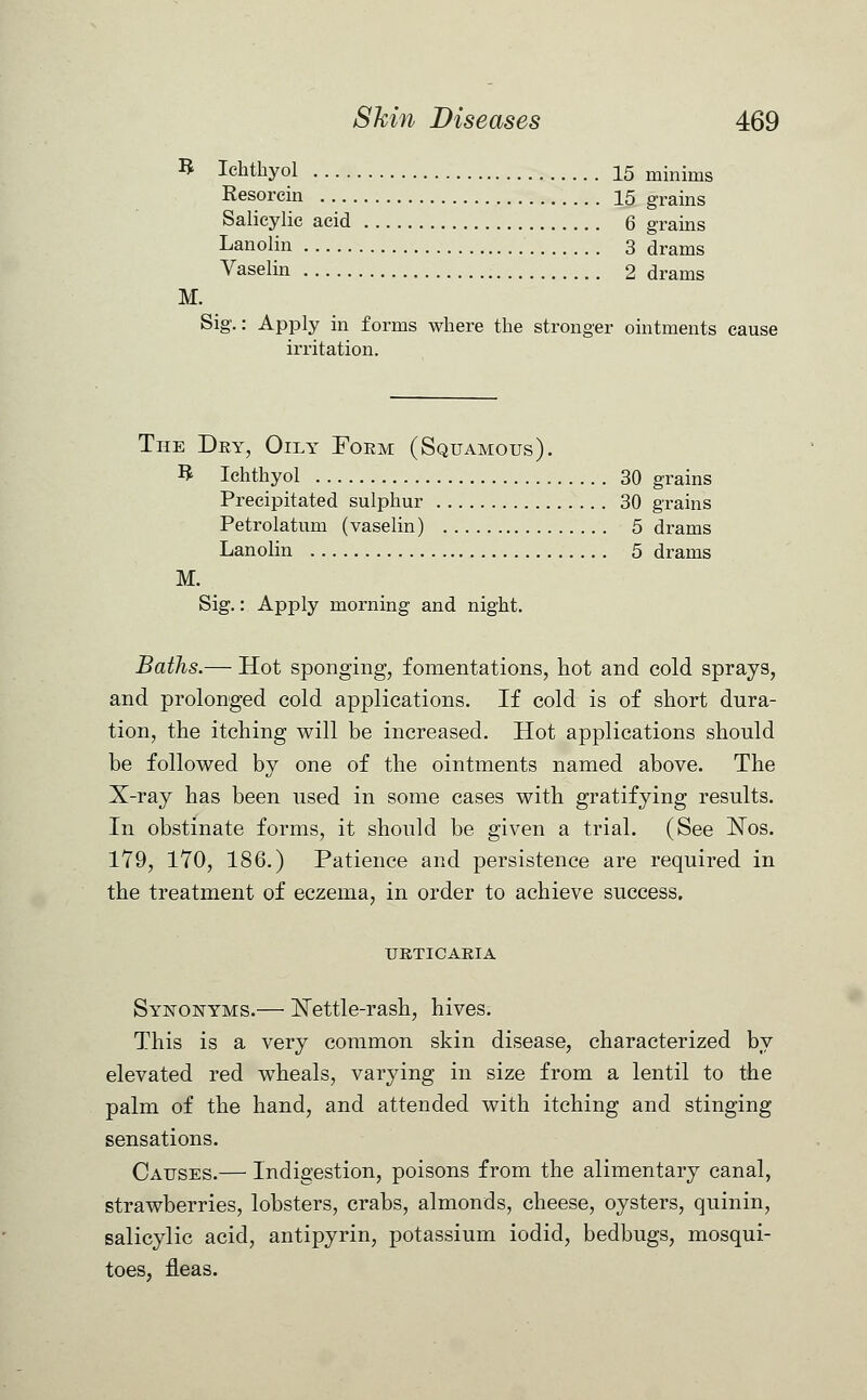 B Ichthyol 15 minims Resorcin 15 grains Salicylic acid 6 grains Lanolin 3 drams Vaselin 2 drams M. Sig.: Apply in forms where the stronger ointments cause irritation. The Dry, Oily Form (Squamous). R Ichthyol 30 grains Precipitated sulphur 30 grains Petrolatum (vaselin) 5 drams Lanolin 5 drams M. Sig.: Apply morning and night. Baths.— Hot sponging, fomentations, hot and cold sprays, and prolonged cold applications. If cold is of short dura- tion, the itching will be increased. Hot applications should be followed by one of the ointments named above. The X-ray has been used in some cases with gratifying results. In obstinate forms, it should be given a trial. (See Nos. 179, 170, 186.) Patience and persistence are required in the treatment of eczema, in order to achieve success. URTICARIA Synonyms.— Nettle-rash, hives. This is a very common skin disease, characterized by elevated red wheals, varying in size from a lentil to the palm of the hand, and attended with itching and stinging sensations. Causes.— Indigestion, poisons from the alimentary canal, strawberries, lobsters, crabs, almonds, cheese, oysters, quinin, salicylic acid, antipyrin, potassium iodid, bedbugs, mosqui- toes, fleas.