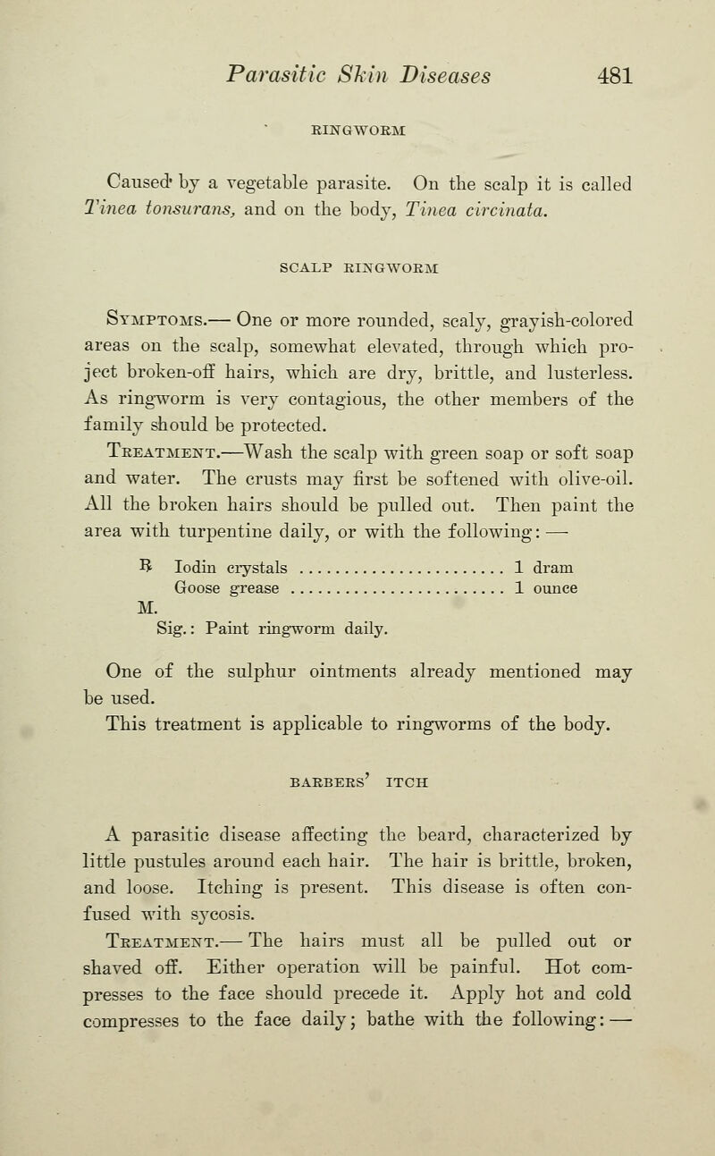 RINGWORM Caused* by a vegetable parasite. On the scalp it is called Tinea tonsurans, and on the body, Tinea circinata. SCALP RINGWORM Symptoms.— One or more rounded, scaly, grayish-colored areas on the scalp, somewhat elevated, through which pro- ject broken-off hairs, which are dry, brittle, and lusterless. As ringworm is very contagious, the other members of the family should be protected. Treatment.—Wash the scalp with green soap or soft soap and water. The crusts may first be softened with olive-oil. All the broken hairs should be pulled out. Then paint the area with turpentine daily, or with the following: —- 3 Iodin crystals 1 dram Goose grease 1 ounce M. Sig.: Paint ringworm daily. One of the sulphur ointments already mentioned may be used. This treatment is applicable to ringworms of the body. barbers' itch A parasitic disease affecting the beard, characterized by little pustules around each hair. The hair is brittle, broken, and loose. Itching is present. This disease is often con- fused with sycosis. Treatment.— The hairs must all be pulled out or shaved off. Either operation will be painful. Hot com- presses to the face should precede it. Apply hot and cold compresses to the face daily; bathe with the following: —■