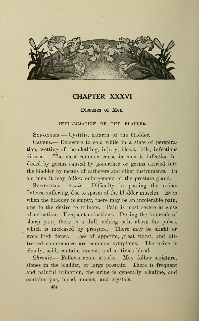 CHAPTER XXXVI Diseases of Men INFLAMMATION OF THE BLADDER Synonyms.— Cystitis, catarrh of the bladder. Causes.— Exposure to cold while in a state of perspira- tion, wetting of the clothing, injury, blows, falls, infectious diseases. The most common cause in men is infection in- duced by germs caused by gonorrhea or germs carried into the bladder by means of catheters and other instruments. In old men it may follow enlargement of the prostate gland. Symptoms.— Acute.— Difficulty in passing the urine. Intense suffering, due to spasm of the bladder muscles. Even when the bladder is empty, there may be an intolerable pain, due to the desire to urinate. Pain is most severe at close of urination. Frequent urinations. During the intervals of sharp pain, there is a dull, aching pain above the pubes, which is increased by pressure. There may be slight or even high fever. Loss of appetite, great thirst, and dis- tressed countenance are common symptoms. The urine is cloudy, acid, contains mucus, and at times blood. Chronic.— Eollows acute attacks. May follow stricture, stones in the bladder, or large prostate. There is frequent and painful urination, the urine is generally alkaline, and contains pus, blood, mucus, and crystals.