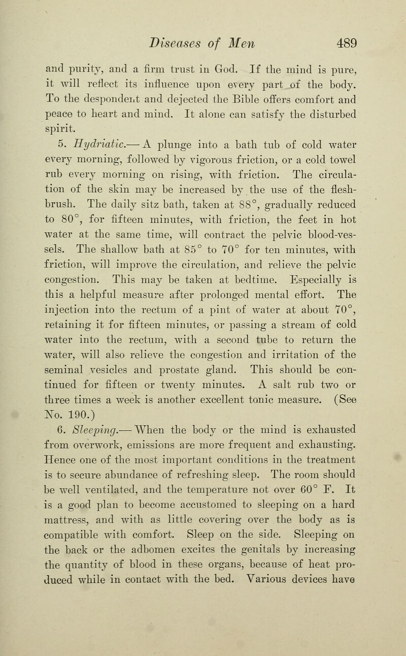 and purity, and a firm trust in God. If the mind is pure, it will reflect its influence upon every part of the body. To the despondent and dejected the Bible offers comfort and peace to heart and mind. It alone can satisfy the disturbed spirit. 5. Hydriatic.— A plunge into a bath tub of cold water every morning, followed by vigorous friction, or a cold towel rub every morning on rising, with friction. The circula- tion of the skin may be increased by the use of the flesh- brush. The daily sitz bath, taken at 88°, gradually reduced to 80°, for fifteen minutes, with friction, the feet in hot water at the same time, will contract the pelvic blood-ves- sels. The shallow bath at 85° to 70° for ten minutes, with friction, will improve the circulation, and relieve the pelvic congestion. This may be taken at bedtime. Especially is this a helpful measure after prolonged mental effort. The injection into the rectum of a pint of water at about TO0, retaining it for fifteen minutes, or passing a stream of cold water into the rectum, with a second tube to return the water, will also relieve the congestion and irritation of the seminal vesicles and prostate gland. This should be con- tinued for fifteen or twenty minutes. A salt rub two or three times a week is another excellent tonic measure. (See No. 190.) 6. Sleeping.— When the body or the mind is exhausted from overwork, emissions are more frequent and exhausting. Hence one of the most important conditions in the treatment is to secure abundance of refreshing sleep. The room should be well ventilated, and the temperature not over 60° ~F. It is a good plan to become accustomed to sleeping on a hard mattress, and with as little covering over the body as is compatible with comfort. Sleep on the side. Sleeping on the back or the adbomen excites the genitals by increasing the quantity of blood in these organs, because of heat pro- duced while in contact with the bed. Various devices have