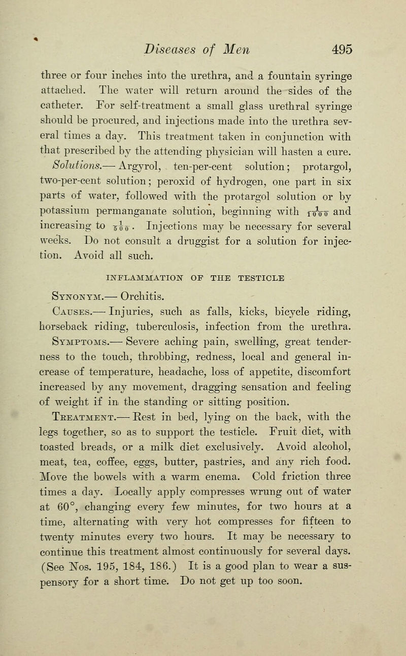 three or four inches into the urethra, and a fountain syringe attached. The water will return around the sides of the catheter. For self-treatment a small glass urethral syringe should be procured, and injections made into the urethra sev- eral times a day. This treatment taken in conjunction with that prescribed by the attending physician will hasten a cure. Solutions.— Argyrol, ten-per-cent solution; protargol, two-per-cent solution; peroxid of hydrogen, one part in six parts of water, followed with the protargol solution or by potassium permanganate solution, beginning with f 0V0 and increasing to jlv. Injections may be necessary for several weeks. Do not consult a druggist for a solution for injec- tion. Avoid all such. INFLAMMATION OP THE TESTICLE Synonym.— Orchitis. Causes.— Injuries, such as falls, kicks, bicycle riding, horseback riding, tuberculosis, infection from the urethra. Symptoms.— Severe aching pain, swelling, great tender- ness to the touch, throbbing, redness, local and general in- crease of temperature, headache, loss of appetite, discomfort increased by any movement, dragging sensation and feeling of weight if in the standing or sitting position. Teeatment.— Rest in bed, lying on the back, with the legs together, so as to support the testicle. Fruit diet, with toasted breads, or a milk diet exclusively. Avoid alcohol, meat, tea, coffee, eggs, butter, pastries, and any rich food. Move the bowels with a warm enema. Cold friction three times a day. Locally apply compresses wrung out of water at 60°, changing every few minutes, for two hours at a time, alternating with very hot compresses for fifteen to twenty minutes every two hours. It may be necessary to continue this treatment almost continuously for several days. (See ISTos. 195, 184, 186.) It is a good plan to wear a sus- pensory for a short time. Do not get up too soon.