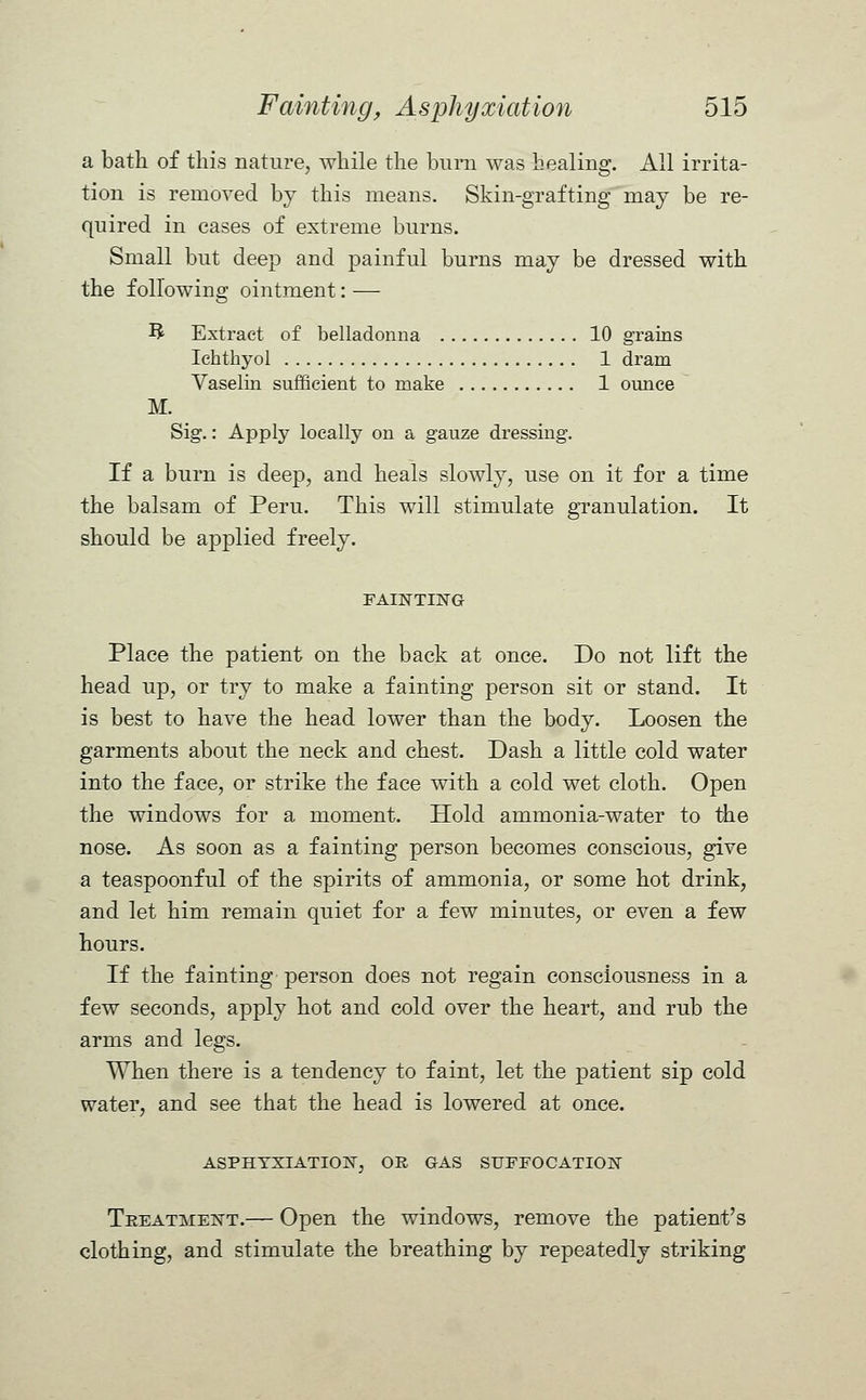 a bath of this nature, while the burn was healing. All irrita- tion is removed by this means. Skin-grafting may be re- quired in cases of extreme burns. Small but deep and painful burns may be dressed with the following ointment: — B Extract of belladonna 10 grains Ichthyol 1 dram Vaselin sufficient to make 1 ounce M. Sig.: Apply locally on a gauze dressing. If a burn is deep, and heals slowly, use on it for a time the balsam of Peru. This will stimulate granulation. It should be applied freely. FAINTING Place the patient on the back at once. Do not lift the head up, or try to make a fainting person sit or stand. It is best to have the head lower than the body. Loosen the garments about the neck and chest. Dash a little cold water into the face, or strike the face with a cold wet cloth. Open the windows for a moment. Hold ammonia-water to the nose. As soon as a fainting person becomes conscious, give a teaspoonful of the spirits of ammonia, or some hot drink, and let him remain quiet for a few minutes, or even a few hours. If the fainting person does not regain consciousness in a few seconds, apply hot and cold over the heart, and rub the arms and legs. When there is a tendency to faint, let the patient sip cold water, and see that the head is lowered at once. ASPHYXIATION, OR GAS SUFFOCATION Treatment.— Open the windows, remove the patient's clothing, and stimulate the breathing by repeatedly striking