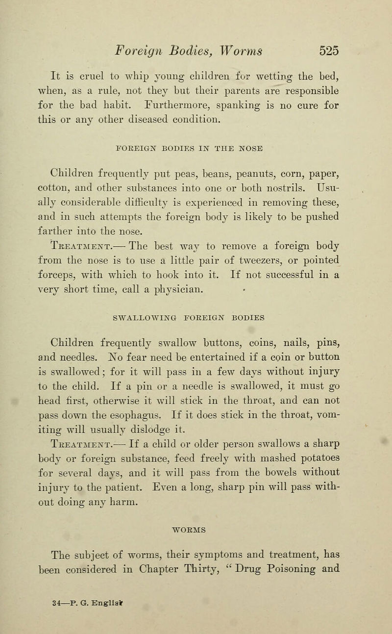 It is cruel to whip young children for wetting the bed, when, as a rule, not they but their parents are responsible for the bad habit. Furthermore, spanking is no cure for this or any other diseased, condition. FOREIGN BODIES IN THE NOSE Children frequently put peas, beans, peanuts, corn, paper, cotton, and other substances into one or both nostrils. Usu- ally considerable difficulty is experienced in removing these, and in such attempts the foreign body is likely to be pushed farther into the nose. Treatment.— The best way to remove a foreign body from the nose is to use a little pair of tweezers, or pointed forceps, with which to hook into it. If not successful in a very short time, call a physician. SWALLOWING FOREIGN BODIES Children frequently swallow buttons, coins, nails, pins, and needles. ISTo fear need be entertained if a coin or button is swallowed; for it will pass in a few days without injury to the child. If a pin or a needle is swallowed, it must go head first, otherwise it will stick in the throat, and can not pass down the esophagus. If it does stick in the throat, vom- iting will usually dislodge it. Treatment.— If a child or older person swallows a sharp body or foreign substance, feed freely with mashed potatoes for several days, and it will pass from the bowels without injury to the patient. Even a long, sharp pin will pass with- out doing any harm. WORMS The subject of worms, their symptoms and treatment, has been considered in Chapter Thirty,  Drug Poisoning and 34—P. G. Englis*