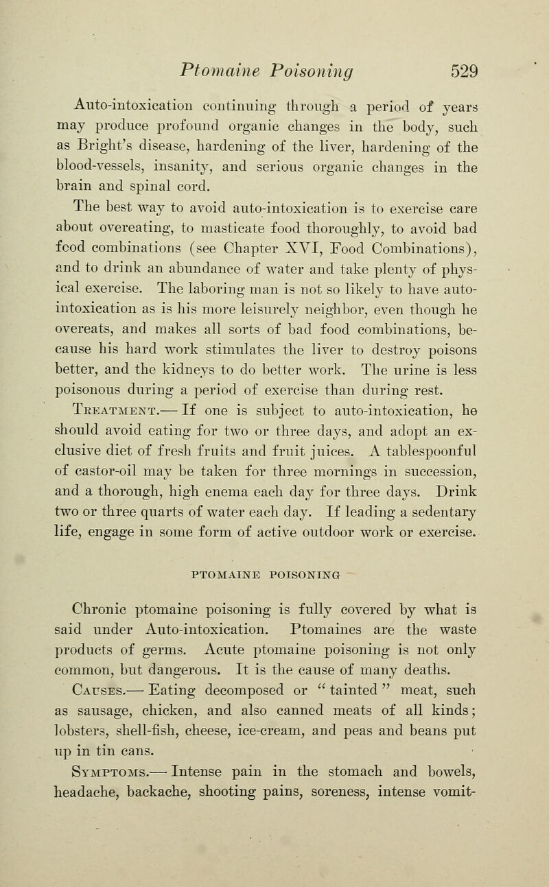 Auto-intoxication continuing through a period of years may produce profound organic changes in the body, such as Bright's disease, hardening of the liver, hardening of the blood-vessels, insanity, and serious organic changes in the brain and spinal cord. The best way to avoid auto-intoxication is to exercise care about overeating, to masticate food thoroughly, to avoid bad food combinations (see Chapter XVI, Food Combinations), and to drink an abundance of water and take plenty of phys- ical exercise. The laboring man is not so likely to have auto- intoxication as is his more leisurely neighbor, even though he overeats, and makes all sorts of bad food combinations, be- cause his hard work stimulates the liver to destroy poisons better, and the kidneys to do better work. The urine is less poisonous during a period of exercise than during rest. Treatment.— If one is subject to auto-intoxication, he should avoid eating for two or three days, and adopt an ex- clusive diet of fresh fruits and fruit juices. A tablespoonful of castor-oil may be taken for three mornings in succession, and a thorough, high enema each day for three days. Drink two or three quarts of water each day. If leading a sedentary life, engage in some form of active outdoor work or exercise. PTOMAINE POISONING Chronic ptomaine poisoning is fully covered by what is said under Auto-intoxication. Ptomaines are the waste products of germs. Acute ptomaine poisoning is not only common, but dangerous. It is the cause of many deaths. Causes.— Eating decomposed or  tainted  meat, such as sausage, chicken, and also canned meats of all kinds; lobsters, shell-fish, cheese, ice-cream, and peas and beans put up in tin cans. Symptoms.— Intense pain in the stomach, and bowels, headache, backache, shooting pains, soreness, intense vomit-