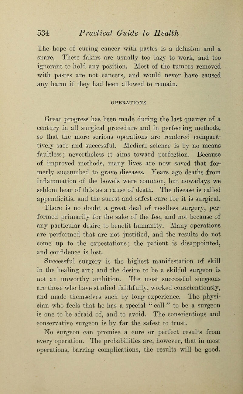 The hope of curing cancer with pastes is a delusion and a snare. These fakirs are usually too lazy to work, and too ignorant to hold any position. Most of the tumors removed with pastes are not cancers, and would never have caused any harm if they had been allowed to remain. OPERATIONS Great progress has been made during the last quarter of a century in all surgical procedure and in perfecting methods, so that the more serious operations are rendered compara- tively safe and successful. Medical science is by no means faultless; nevertheless it aims toward perfection. Because of improved methods, many lives are now saved that for- merly succumbed to grave diseases. Years ago deaths from inflammation of the bowels were common, but nowadays we seldom hear of this as a cause of death. The disease is called appendicitis, and the surest and safest cure for it is surgical. There is no doubt a great deal of needless surgery, per- formed primarily for the sake of the fee, and not because of any particular desire to benefit humanity. Many operations are performed that are not justified, and the results do not come up to the expectations; the patient is disappointed, and confidence is lost. Successful surgery is the highest manifestation of skill in the healing art; and the desire to be a skilful surgeon is not an unworthy ambition. The most successful surgeons are those who have studied faithfully, worked conscientiously, and made themselves such by long experience. The physi- cian who feels that he has a special  call  to be a surgeon is one to be afraid of, and to avoid. The conscientious and conservative surgeon is by far the safest to trust. No surgeon can promise a cure or perfect results from every operation. The probabilities are, however, that in most operations, barring complications, the results will be good.