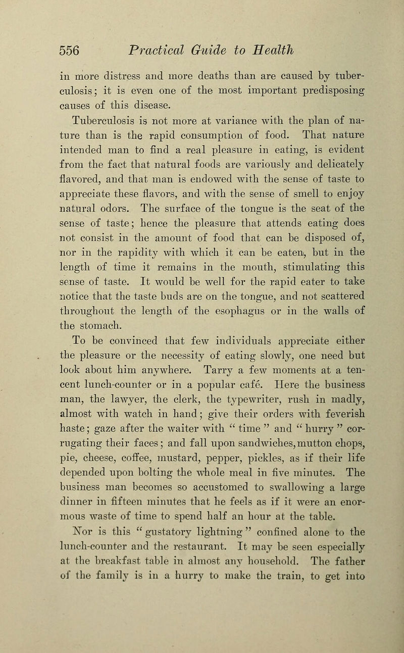 in more distress and more deaths than are caused by tuber- culosis; it is even one of the most important predisposing causes of this disease. Tuberculosis is not more at variance with the plan of na- ture than is the rapid consumption of food. That nature intended man to find a real pleasure in eating, is evident from the fact that natural foods are variously and delicately flavored, and that man is endowed with the sense of taste to appreciate these flavors, and with the sense of smell to enjoy natural odors. The surface of the tongue is the seat of the sense of taste; hence the pleasure that attends eating does not consist in the amount of food that can be disposed of, nor in the rapidity with which it can be eaten, but in the length of time it remains in the mouth, stimulating this sense of taste. It would be well for the rapid eater to take notice that the taste buds are on the tongue, and not scattered throughout the length of the esophagus or in the walls of the stomach. To be convinced that few individuals appreciate either the pleasure or the necessity of eating slowly, one need but look about him anywhere. Tarry a few moments at a ten- cent lunch-counter or in a popular cafe. Here the business man, the lawyer, the clerk, the typewriter, rush in madly, almost with watch in hand; give their orders with feverish haste; gaze after the waiter with  time  and  hurry  cor- rugating their faces; and fall upon sandwiches,mutton chops, pie, cheese, coffee, mustard, pepper, pickles, as if their life depended upon bolting the whole meal in five minutes. The business man becomes so accustomed to swallowing a large dinner in fifteen minutes that he feels as if it were an enor- mous waste of time to spend half an hour at the table. Nor is this  gustatory lightning  confined alone to the lunch-counter and the restaurant. It may be seen especially at the breakfast table in almost any household. The father of the family is in a hurry to make the train, to get into