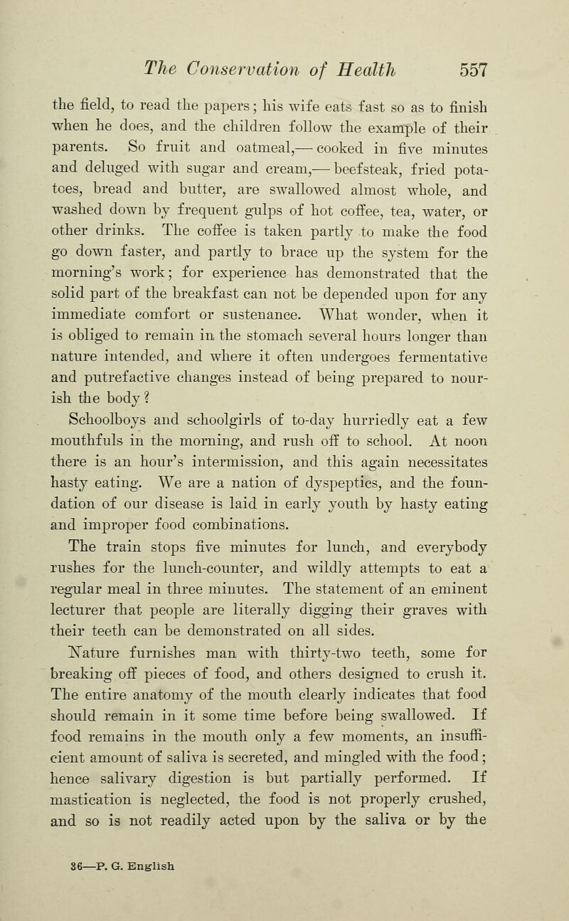 the field, to read the papers; his wife eats fast so as to finish when he does, and the children follow the example of their parents. So fruit and oatmeal,— cooked in five minutes and deluged with sugar and cream,—beef steak, fried pota- toes, bread and butter, are swallowed almost whole, and washed down by frequent gulps of hot coffee, tea, water, or other drinks. The coffee is taken partly to make the food go down faster, and partly to brace up the system for the morning's work; for experience has demonstrated that the solid part of the breakfast can not be depended upon far any immediate comfort or sustenance. What wonder, when it is obliged to remain in the stomach several hours longer than nature intended, and where it often undergoes fermentative and putrefactive changes instead of being prepared to nour- ish the body ? Schoolboys and schoolgirls of to-day hurriedly eat a few mouthfuls in the morning, and rush off to school. At noon there is an hour's intermission, and this again necessitates hasty eating. We are a nation of dyspeptics, and the foun- dation of our disease is laid in early youth by hasty eating and improper food combinations. The train stops five minutes for lunch, and everybody rushes for the lunch-counter, and wildly attempts to eat a regular meal in three minutes. The statement of an eminent lecturer that people are literally digging their graves with their teeth can be demonstrated on all sides. Nature furnishes man with thirty-two teeth, some for breaking off pieces of food, and others designed to crush it. The entire anatomy of the mouth clearly indicates that food should remain in it some time before being swallowed. If food remains in the mouth only a few moments, an insuffi- cient amount of saliva is secreted, and mingled with the food; hence salivary digestion is but partially performed. If mastication is neglected, the food is not properly crushed, and so is not readily acted upon by the saliva or by the 36—P. G. English