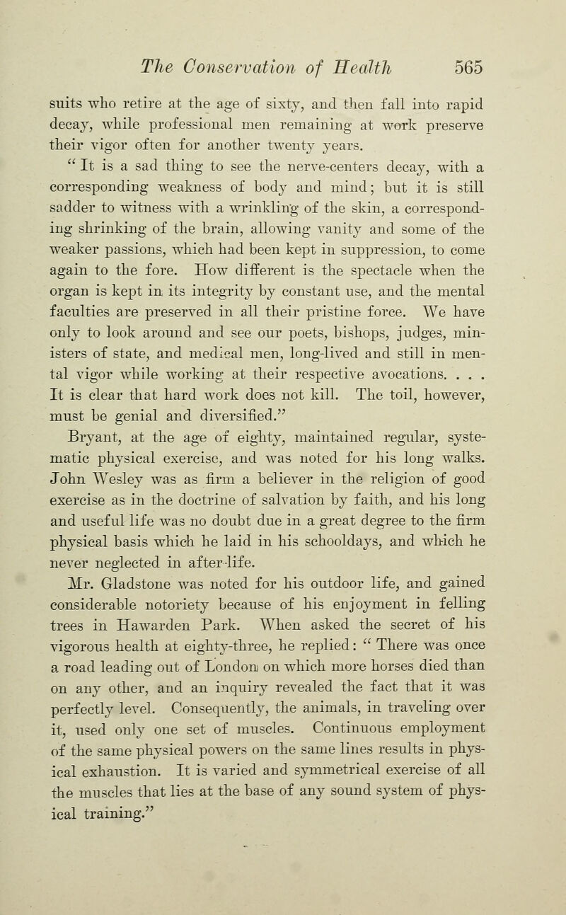 suits who retire at the age of sixty, and then fall into rapid decay, while professional men remaining at work preserve their vigor often for another twenty years.  It is a sad thing to see the nerve-centers decay, with a corresponding weakness of body and mind; but it is still sadder to witness with a wrinkling of the skin, a correspond- ing shrinking of the brain, allowing vanity and some of the weaker passions, which had been kept in suppression, to come again to the fore. How different is the spectacle when the organ is kept in its integrity by constant use, and the mental faculties are preserved in all their pristine force. We have only to look around and see our poets, bishops, judges, min- isters of state, and medical men, long-lived and still in men- tal vigor while working at their respective avocations. . . . It is clear that hard work does not kill. The toil, however, must be genial and diversified. Bryant, at the age of eighty, maintained regular, syste- matic physical exercise, and was noted for his long walks. John Wesley was as firm a believer in the religion of good exercise as in the doctrine of salvation by faith, and his long and useful life was no doubt due in a great degree to the firm physical basis which he laid in his schooldays, and which he never neglected in after-life. Mr. Gladstone was noted for his outdoor life, and gained considerable notoriety because of his enjoyment in felling trees in Hawarden Park. When asked the secret of his vigorous health at eighty-three, he replied:  There was once a road leading out of London on which more horses died than on any other, and an inquiry revealed the fact that it was perfectly level. Consequently, the animals, in traveling over it, used only one set of muscles. Continuous employment of the same physical powers on the same lines results in phys- ical exhaustion. It is varied and symmetrical exercise of all the muscles that lies at the base of any sound system of phys- ical training.