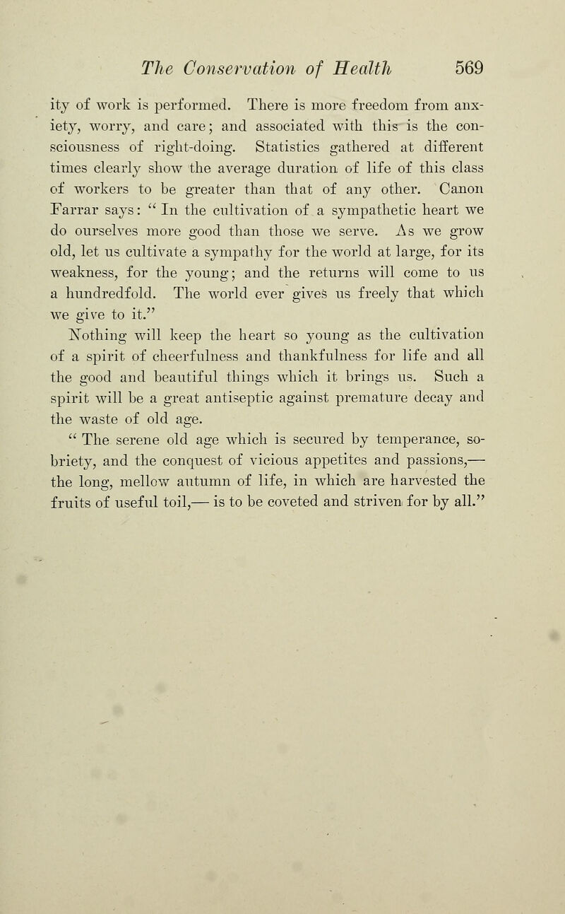 ity of work is performed. There is more freedom from anx- iety, worry, and care; and associated with this is the con- sciousness of right-doing. Statistics gathered at different times clearly show the average duration of life of this class of workers to be greater than that of any other. Canon Farrar says: In the cultivation of a sympathetic heart we do ourselves more good than those we serve. As we grow old, let us cultivate a sympathy for the world at large, for its weakness, for the young; and the returns will come to us a hundredfold. The world ever gives us freely that which we give to it. Nothing will keep the heart so young as the cultivation of a spirit of cheerfulness and thankfulness for life and all the good and beautiful things which it brings us. Such a spirit will be a great antiseptic against premature decay and the waste of old age.  The serene old age which is secured by temperance, so- briety, and the conquest of vicious appetites and passions,— the long, mellow autumn of life, in which are harvested the fruits of useful toil,— is to be coveted and striven for by all.