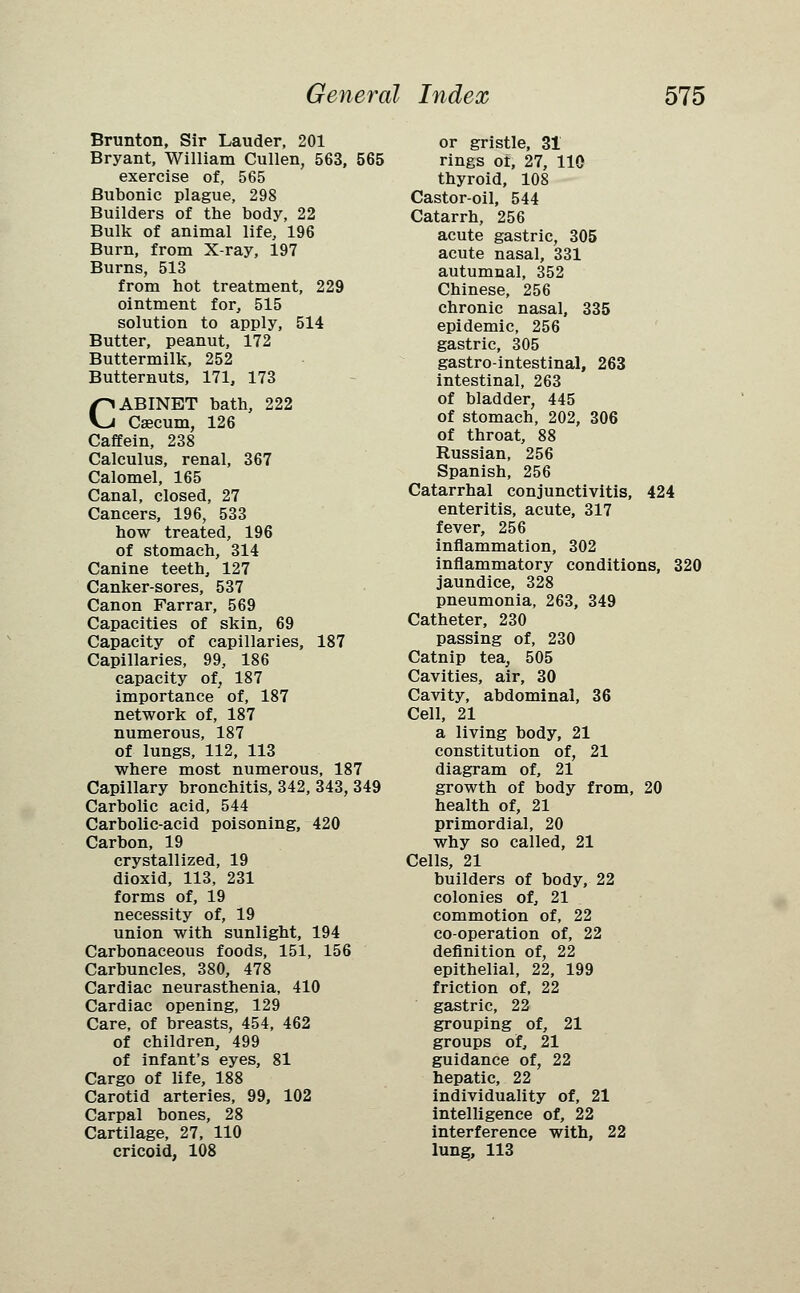 Brunton, Sir Lauder, 201 Bryant, William Cullen, 563, 565 exercise of, 565 Bubonic plague, 298 Builders of the body, 22 Bulk of animal life, 196 Burn, from X-ray, 197 Burns, 513 from hot treatment, 229 ointment for, 515 solution to apply, 514 Butter, peanut, 172 Buttermilk, 252 Butternuts, 171, 173 CABINET bath, 222 Caecum, 126 Caffein, 238 Calculus, renal, 367 Calomel, 165 Canal, closed, 27 Cancers, 196, 533 how treated, 196 of stomach, 314 Canine teeth, 127 Canker-sores, 537 Canon Farrar, 569 Capacities of skin, 69 Capacity of capillaries, 187 Capillaries, 99, 186 capacity of, 187 importance of, 187 network of, 187 numerous, 187 of lungs, 112, 113 where most numerous, 187 Capillary bronchitis, 342, 343, 349 Carbolic acid, 544 Carbolic-acid poisoning, 420 Carbon, 19 crystallized, 19 dioxid, 113, 231 forms of, 19 necessity of, 19 union with sunlight, 194 Carbonaceous foods, 151, 156 Carbuncles, 380, 478 Cardiac neurasthenia, 410 Cardiac opening, 129 Care, of breasts, 454, 462 of children, 499 of infant's eyes, 81 Cargo of life, 188 Carotid arteries, 99, 102 Carpal bones, 28 Cartilage, 27, 110 cricoid, 108 or gristle, 31 rings oi, 27, 110 thyroid, 108 Castor-oil, 544 Catarrh, 256 acute gastric, 305 acute nasal, 331 autumnal, 352 Chinese, 256 chronic nasal, 335 epidemic, 256 gastric, 305 gastrointestinal, 263 intestinal, 263 of bladder, 445 of stomach, 202, 306 of throat, 88 Russian, 256 Spanish, 256 Catarrhal conjunctivitis, 424 enteritis, acute, 317 fever, 256 inflammation, 302 inflammatory conditions, 320 jaundice, 328 pneumonia, 263, 349 Catheter, 230 passing of, 230 Catnip tea, 505 Cavities, air, 30 Cavity, abdominal, 36 Cell, 21 a living body, 21 constitution of, 21 diagram of, 21 growth of body from, 20 health of, 21 primordial, 20 why so called, 21 Cells, 21 builders of body, 22 colonies of, 21 commotion of, 22 co-operation of, 22 definition of, 22 epithelial, 22, 199 friction of, 22 gastric, 22 grouping of, 21 groups of, 21 guidance of, 22 hepatic, 22 individuality of, 21 intelligence of, 22 interference with, 22 lung, 113