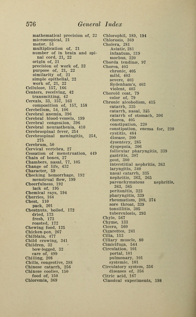 mathematical precision of, 22 microscopical, 21 motor, 51 multiplication of, 21 number of in brain and spi- nal cord, 21, 22 origin of, 21 precision of work of, 22 purpose of, 21, 22 similarity of, 21 simple epithelial, 22 work of, 21, 22 Cellulose, 157, 166 Centers, receiving, 42 transmitting, 42 Cereals, 33, 157, 163 composition of, 157, 158 Cerebellum, 54, 106 Cerebral anemia, 396 Cerebral blood-vessels, 199 Cerebral congestion, 396 Cerebral neurasthenia, 410 Cerebrospinal fever, 254 Cerebrospinal meningitis, 254, 275 Cerebrum, 50 Cervical vertebra, 27 Cessation of menstruation, 449 Chain of bones, 27 Chambers, nasal, 77, 105 Change of life, 432 Character, 59 Checking hemorrhage, 192 menstrual flow, 199 Cheerfulness, 192 lack of, 195 Chemical rays, 194 Cherries, 164 Chest, 110 pack, 201 Chestnuts, boiled, 172 dried, 173 fresh, 173 roasted, 172 Chewing food, 125 Chicken-pox, 267 Chilblain, 477 Child crowing, 341 Children, 32 bow-legged, 32 care of, 499 Chilling, 208 Chills, congestive, 288 Chinese catarrh, 256 Chinese coolies, 150 food of, 150 Chloremia, 369 Chlorophil, 189, 194 Chlorosis, 369 Cholera, 281 Asiatic, 281 infantum, 319 morbus, 320 Chorda tendinae, 97 Chorea, 403 chronic, 405 mild, 403 severe, 403 Sydenham's, 403 violent, 403 Choroid coat, 79 color of, 79 Chronic alcoholism, 415 catarrh, 335 catarrh, nasal, 335 catarrh of stomach, 306 chorea, 405 constipation, 220 constipation, enema for, 220 cystitis, 484 disease, 200 dysentery, 285 dyspepsia, 306 follicular pharyngitis, 339 gastritis, 307 gout, 380 interstitial nephritis, 363 laryngitis, 340 nasal catarrh, 335 nephritis, 363, 365 parenchymatous nephritis, 363, 365 peritonitis, 323 pharyngitis, 339 rheumatism, 208, 374 sore throat, 339 tonsillitis, 305 tuberculosis, 293 Chyle, 567 Chyme, 133 Cicero, 560 Cigarettes, 241 Cilia, 113 Ciliary muscle, 80 Cimicifuga, 544 Circulation, 101 portal, 101 pulmonary, 101 systemic, 101 Circulatory system, 356 diseases of, 356 Citric acid, 167 Classical experiments, 198