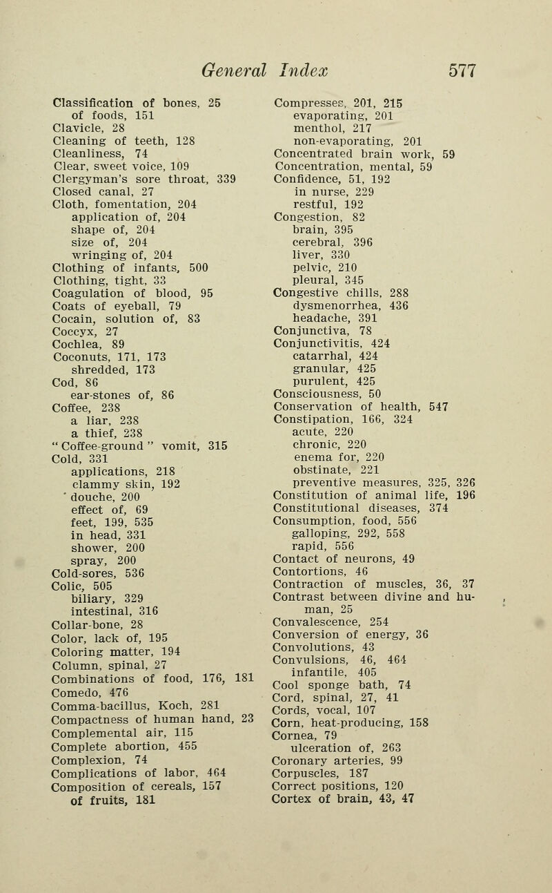 Classification of bones, 25 of foods, 151 Clavicle, 28 Cleaning of teeth, 128 Cleanliness, 74 Clear, sweet voice, 109 Clergyman's sore throat, 339 Closed canal, 27 Cloth, fomentation, 204 application of, 204 shape of, 204 size of, 204 wringing of, 204 Clothing of infants, 500 Clothing, tight, 33 Coagulation of blood, 95 Coats of eyeball, 79 Cocain, solution of, 83 Coccyx, 27 Cochlea, 89 Coconuts, 171, 173 shredded, 173 Cod, 86 ear-stones of, 86 Coffee, 238 a liar, 238 a thief, 238  Coffee-ground  vomit, 315 Cold, 331 applications, 218 clammy skin, 192 ' douche, 200 effect of, 69 feet, 199, 535 in head, 331 shower, 200 spray, 200 Cold-sores, 536 Colic, 505 biliary, 329 intestinal, 316 Collar-bone, 28 Color, lack of, 195 Coloring matter, 194 Column, spinal, 27 Combinations of food, 176, 181 Comedo, 476 Comma-bacillus, Koch, 281 Compactness of human hand, 23 Complemental air, 115 Complete abortion, 455 Complexion, 74 Complications of labor, 464 Composition of cereals, 157 of fruits, 181 Compresses, 201, 215 evaporating, 201 menthol, 217 non-evaporating, 201 Concentrated brain work, 59 Concentration, mental, 59 Confidence, 51, 192 in nurse, 229 restful, 192 Congestion, 82 brain, 395 cerebral, 396 liver, 330 pelvic, 210 pleural, 345 Congestive chills, 288 dysmenorrhea, 436 headache, 391 Conjunctiva, 78 Conjunctivitis, 424 catarrhal, 424 granular, 425 purulent, 425 Consciousness, 50 Conservation of health, 547 Constipation, 166, 324 acute, 220 chronic, 220 enema for, 220 obstinate, 221 preventive measures, 325, 326 Constitution of animal life, 196 Constitutional diseases, 374 Consumption, food, 556 galloping, 292, 558 rapid, 556 Contact of neurons, 49 Contortions, 46 Contraction of muscles, 36, 37 Contrast between divine and hu- man, 25 Convalescence, 254 Conversion of energy, 36 Convolutions, 43 Convulsions, 46, 464 infantile, 405 Cool sponge bath, 74 Cord, spinal, 27, 41 Cords, vocal, 107 Corn, heat-producing, 158 Cornea, 79 ulceration of, 263 Coronary arteries, 99 Corpuscles, 187 Correct positions, 120 Cortex of brain, 43, 47