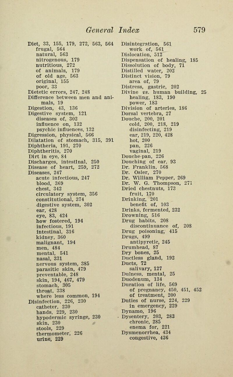 Diet, 33, 155, 179, 272, 563, 564 frugal, 564 natural, 563 nitrogenous, 179 nutritious, 272 of animals, 179 of old age, 563 original, 155 poor, 33 Dietetic errors, 247, 248 Difference between men and ani- mals, 19 Digestion, 43, 136 Digestive system, 121 diseases of, 302 influence on, 132 psychic influences, 132 Digression, physical, 566 Dilatation of stomach, 315, 391 Diphtheria, 191, 270 Diphtheritis, 270 Dirt in eye, 84 Discharges, intestinal, 250 Disease of heart, 259, 272 Diseases, 247 acute infectious, 247 blood, 369 chest, 342 circulatory system, 356 constitutional, 374 digestive system, 302 ear, 428 eye, 83, 424 how fostered, 194 infectious, 191 intestinal, 316 kidney, 360 malignant, 194 men, 484 mental, 541 nasal, 331 nervous system, 385 parasitic skin, 479 preventable, 248 skin, 194, 467, 479 stomach, 305 throat, 338 where less common, 194 Disinfection, 226, 230 catheter, 230 hands, 229, 230 hypodermic syringe, 230 skin, 230 stools, 229 thermometer, 226 urine, 229 Disintegration, 561 work of, 561 Dislocation, 512 Dispensation of healing, 185 Dissolution of body, 71 Distilled water, 202 Distinct vision, 79 area of, 79 Distress, gastric, 202 Divine vs. human building, 25 healing, 183, 190 power, 183 Division of arteries, 186 Dorsal vertebra, 27 Douche, 200, 201 cold, 200, 218, 219 disinfecting, 219 ear, 219, 220, 428 hot, 200 pan, 226 vaginal, 219 Douche-pan, 226 Douching of ear, 93 Dr. Franklin, 568 Dr. Osier, 270 Dr. William Pepper, 269 Dr. W. G. Thompson, 271 Dried chestnuts, 173 fruit, 170 Drinking, 201 benefit of, 103 Drinks, fermented, 232 Drowning, 516 Drug habits, 208 discontinuance of, 208 Drug poisoning, 415 Drugs, 499 antipyretic, 245 Drumhead, 87 Dry bones, 25 Ductless gland, 192 Ducts, 72 salivary, 127 Dulness, mental, 25 Duodenum, 134 Duration of life, 569 of pregnancy, 450, 451, 452 of treatment, 200 Duties of nurse, 224, 229 in emergency, 229 Dynamo, 196 Dysentery, 203, 283 chronic, 285 enema for, 221 Dysmenorrhea, 434 congestive, 436