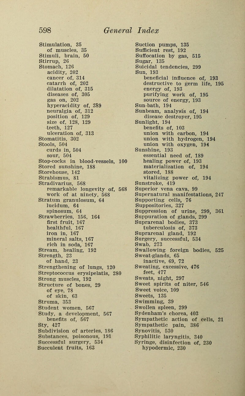 Stimulation, 35 of muscles, 35 Stimuli, brain, 50 Stirrup, 26 Stomach, 126 acidity, 202 cancer of, 314 catarrh of, 202 dilatation of, 315 diseases of, 305 gas on, 202 hyperacidity of, 389 neuralgia of, 312 position of, 129 size of, 128, 129 teeth, 127 ulceration of, 313 Stomatitis, 302 Stools, 504 curds in, 504 sour, 504 Stop-cocks in blood-vessels, 100 Stored sunshine, 188 Storehouse, 142 Strabismus, 81 Stradivari us, 568 remarkable longevity of, 568 work of at ninety, 568 Stratum granulosum, 64 lucidum, 64 spinosum, 64 Strawberries, 156, 164 first fruit, 167 healthful, 167 iron in, 167 mineral salts, 167 rich in soda, 167 Stream, healing, 192 Strength, 23 of hand, 23 Strengthening of lungs, 120 Streptococcus erysipelatis, 280 Strong muscles, 192 Structure of bones, 29 of eye, 78 of skin, 63 Struma, 353 Student women, 567 Study, a development, 567 benefits of, 567 Sty, 427 Subdivision of arteries, 186 Substances, poisonous, 191 Successful surgery, 534 Succulent fruits, 163 Suction pumps, 135 Sufficient rest, 192 Suffocation by gas, 515 Sugar, 135 Suicidal tendencies, 299 Sun, 193 beneficial influence of, 193 destructive to germ life, 195 energy of, 193 purifying work of, 195 source of energy, 193 Sun-bath, 194 Sunbeam, analysis of, 194 disease destroyer, 195 Sunlight, 194 benefits of, 103 union with carbon, 194 union with hydrogen, 194 union with oxygen, 194 Sunshine, 193 essential need of, 189 healing power of, 193 materialization of, 194 stored, 188 vitalizing power of, 194 Sunstroke, 419 Superior vena cava, 99 Supernatural manifestations, 247 Supporting cells, 76 Suppositories, 327 Suppression of urine, 299, 361 Suppuration of glands, 299 Suprarenal bodies, 373 tuberculosis of, 373 Suprarenal gland, 192 Surgery, successful, 534 Swab, 273 Swallowing foreign bodies, 525 Sweat-glands, 65 inactive, 69, 72 Sweating, excessive, 476 feet, 477 Sweats, night, 297 Sweet spirits of niter, 546 Sweet voice, 109 Sweets, 135 Swimming, 39 Swollen spleen, 299 Sydenham's chorea, 403 Sympathetic action of cells, 21 Sympathetic pain, 386 Synovitis, 530 Syphilitic laryngitis, 340 Syringe, disinfection of, 230 hypodermic, 230
