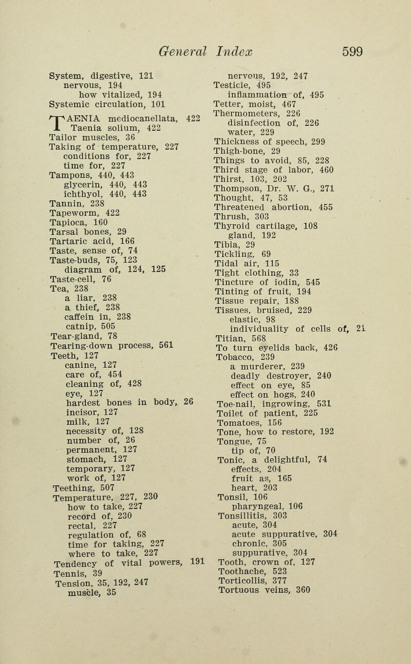 System, digestive, 121 nervous, 194 how vitalized, 194 Systemic circulation, 101 TAENIA mediocanellata, 422 Taenia solium, 422 Tailor muscles, 36 Taking of temperature, 227 conditions for, 227 time for, 227 Tampons, 440, 443 glycerin, 440, 443 ichthyol, 440, 443 Tannin, 238 Tapeworm, 422 Tapioca, 160 Tarsal bones, 29 Tartaric acid, 166 Taste, sense of, 74 Taste-buds, 75, 123 diagram of, 124, 125 Taste-cell, 76 Tea, 238 a liar, 238 a thief, 238 caffein in, 238 catnip, 505 Tear-gland, 78 Tearing-down process, 561 Teeth, 127 canine, 127 care of, 454 cleaning of, 428 eye, 127 hardest bones in body, 26 incisor, 127 milk, 127 necessity of, 128 number of, 26 permanent, 127 stomach, 127 temporary, 127 work of, 127 Teething, 507 Temperature, 227, 230 how to take, 227 record of, 230 rectal, 227 regulation of, 68 time for taking, 227 where to take, 227 Tendency of vital powers, 191 Tennis, 39 Tension, 35, 192, 247 muscle, 35 nervous, 192, 247 Testicle, 495 inflammation of, 495 Tetter, moist, 467 Thermometers, 226 disinfection of, 226 water, 229 Thickness of speech, 299 Thigh-bone, 29 Things to avoid, 85, 228 Third stage of labor, 460 Thirst, 103, 202 Thompson, Dr. W. G., 271 Thought, 47, 53 Threatened abortion, 455 Thrush, 303 Thyroid cartilage, 108 gland, 192 Tibia, 29 Tickling, 69 Tidal air, 115 Tight clothing, 33 Tincture of iodin, 545 Tinting of fruit, 194 Tissue repair, 188 Tissues, bruised, 229 elastic, 98 individuality of cells of, 21 Titian, 568 To turn eyelids back, 426 Tobacco, 239 a murderer, 239 deadly destroyer, 240 effect on eye, 85 effect on hogs, 240 Toe-nail, ingrowing, 531 Toilet of patient, 225 Tomatoes, 156 Tone, how to restore, 192 Tongue, 75 tip of, 70 Tonic, a delightful, 74 effects, 204 fruit as, 165 heart, 203 Tonsil, 106 pharyngeal, 106 Tonsillitis, 303 acute, 304 acute suppurative, 304 chronic, 305 suppurative, 304 Tooth, crown of, 127 Toothache, 523 Torticollis, 377 Tortuous veins, 360