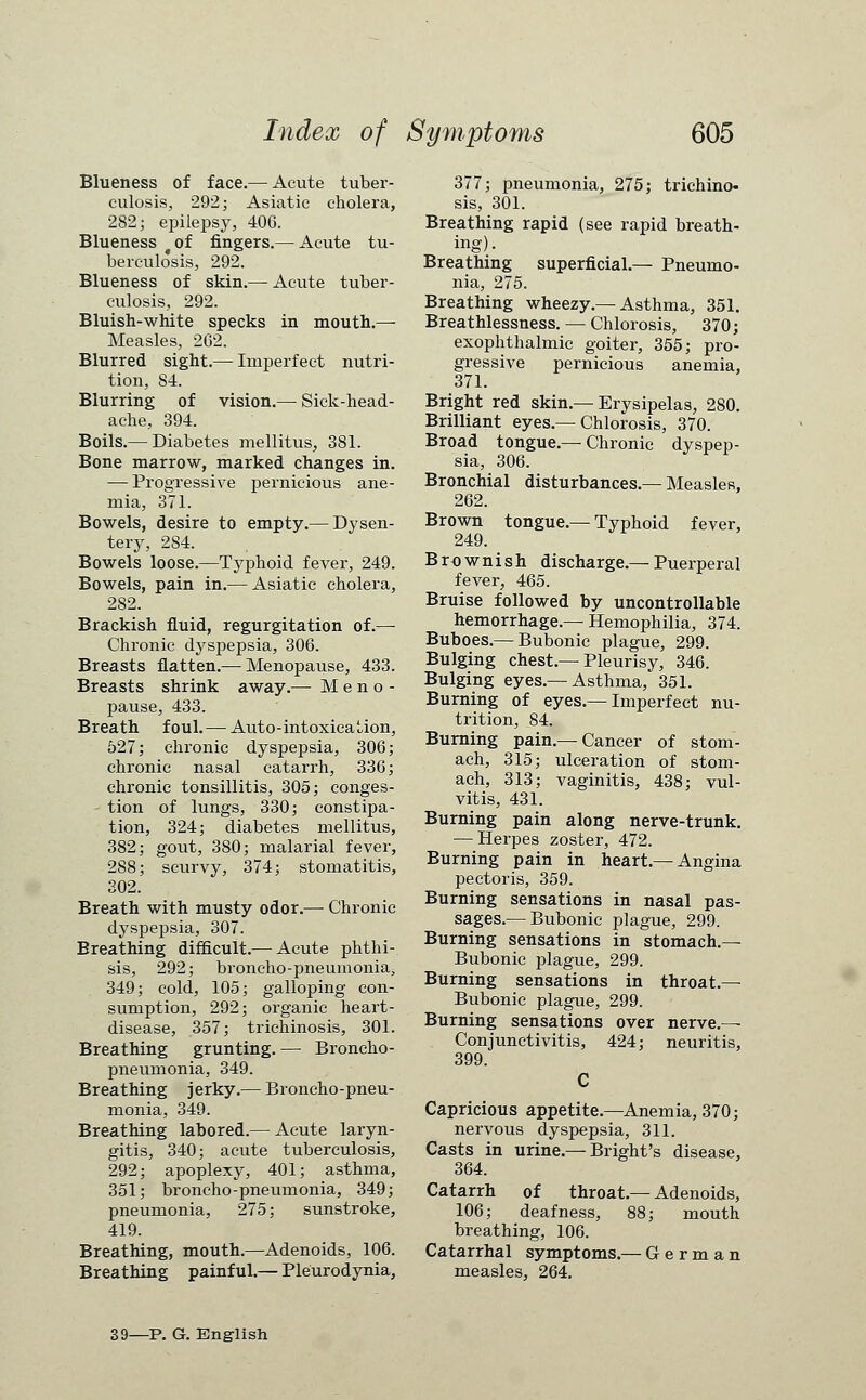 Blueness of face.— Acute tuber- culosis, 292 j Asiatic cholera, 282; epilepsy, 406. Blueness ^of fingers.— Acute tu- berculosis, 292. Blueness of skin.— Acute tuber- culosis, 292. Bluish-white specks in mouth.—■ Measles, 262. Blurred sight.— Imperfect nutri- tion, 84. Blurring of vision.— Sick-head- ache, 394. Boils.— Diabetes mellitus, 381. Bone marrow, marked changes in. — Progressive pernicious ane- mia, 371. Bowels, desire to empty.— Dysen- tery, 284. Bowels loose.—Typhoid fever, 249. Bowels, pain in.— Asiatic cholera, 282. Brackish fluid, regurgitation of.— Chronic dyspepsia, 306. Breasts flatten.— Menopause, 433. Breasts shrink away.— Meno- pause, 433. Breath foul.— Auto-intoxication, 527; chronic dyspepsia, 306; chronic nasal catarrh, 336; chronic tonsillitis, 305; conges- tion of lungs, 330; constipa- tion, 324; diabetes mellitus, 382; gout, 380; malarial fever, 288; scurvy, 374; stomatitis, 302. Breath with musty odor.— Chronic dyspepsia, 307. Breathing difficult.— Acute phthi- sis, 292; broncho-pneumonia, 349; cold, 105; galloping con- sumption, 292; organic heart- disease, 357; trichinosis, 301. Breathing grunting. — Broncho- pneumonia, 349. Breathing jerky.— Broncho-pneu- monia, 349. Breathing labored.— Acute laryn- gitis, 340; acute tuberculosis, 292; apoplexy, 401; asthma, 351; broncho-pneumonia, 349; pneumonia, 275; sunstroke, 419. Breathing, mouth.—Adenoids, 106. Breathing painful.— Pleurodynia, 377; pneumonia, 275; trichino- sis, 301. Breathing rapid (see rapid breath- ing). Breathing superficial.— Pneumo- nia, 275. Breathing wheezy.—Asthma, 351. Breathlessness. — Chlorosis, 370; exophthalmic goiter, 355; pro- gressive pernicious anemia, 371. Bright red skin.—Erysipelas, 280. Brilliant eyes.—Chlorosis, 370. Broad tongue.— Chronic dyspep- sia, 306. Bronchial disturbances.— Measles, 262. Brown tongue.— Typhoid fever, 249. Brownish discharge.— Puerperal fever, 465. Bruise followed by uncontrollable hemorrhage.— Hemophilia, 374. Buboes.— Bubonic plague, 299. Bulging chest.—Pleurisy, 346. Bulging eyes.—Asthma, 351. Burning of eyes.— Imperfect nu- trition, 84. Burning pain.— Cancer of stom- ach, 315; ulceration of stom- ach, 313; vaginitis, 438; vul- vitis, 431. Burning pain along nerve-trunk. — Herpes zoster, 472. Burning pain in heart.— Angina pectoris, 359. Burning sensations in nasal pas- sages.— Bubonic plague, 299. Burning sensations in stomach.— Bubonic plague, 299. Burning sensations in throat.— Bubonic plague, 299. Burning sensations over nerve.— Conjunctivitis, 424; neuritis, 399. C Capricious appetite.—Anemia, 370; nervous dyspepsia, 311. Casts in urine.—Bright's disease, 364. Catarrh of throat.— Adenoids, 106; deafness, 88; mouth breathing, 106. Catarrhal symptoms.— German measles, 264. 39—P. G. English