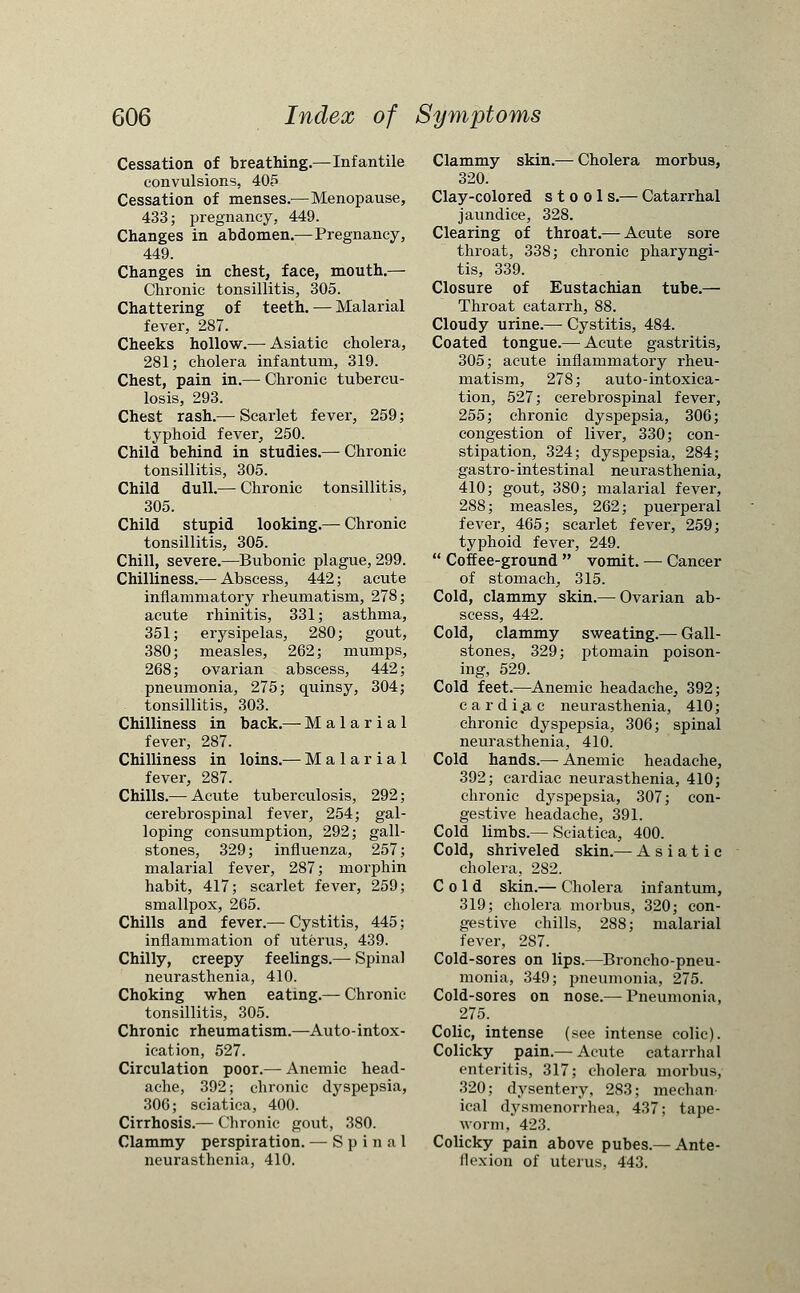 Cessation of breathing.—Infantile convulsions, 405 Cessation of menses.—Menopause, 433; pregnancy, 449. Changes in abdomen.—Pregnancy, 449. Changes in chest, face, mouth.— Chronic tonsillitis, 305. Chattering of teeth. — Malarial fever, 287. Cheeks hollow.— Asiatic cholera, 281; cholera infantum, 319. Chest, pain in.— Chronic tubercu- losis, 293. Chest rash.— Scarlet fever, 259; typhoid fever, 250. Child behind in studies.— Chronic tonsillitis, 305. Child dull.— Chronic tonsillitis, 305. Child stupid looking.— Chronic tonsillitis, 305. Chill, severe.—Bubonic plague, 299. Chilliness.— Abscess, 442; acute inflammatory rheumatism, 278; acute rhinitis, 331; asthma, 351; erysipelas, 280; gout, 380; measles, 262; mumps, 268; ovarian abscess, 442; pneumonia, 275; quinsy, 304; tonsillitis, 303. Chilliness in back.— Malarial fever, 287. Chilliness in loins.— Malarial fever, 287. Chills.— Acute tuberculosis, 292 cerebrospinal fever, 254; gal loping consumption, 292; gall stones, 329; influenza, 257 malarial fever, 287; morphin habit, 417; scarlet fever, 259 smallpox, 265. Chills and fever.— Cystitis, 445 inflammation of uterus, 439. Chilly, creepy feelings.— Spinal neurasthenia, 410. Choking when eating.— Chronic tonsillitis, 305. Chronic rheumatism.—Auto-intox- ication, 527. Circulation poor.— Anemic head- ache, 392; chronic dyspepsia, 306; sciatica, 400. Cirrhosis.— Chronic gout, 380. Clammy perspiration. — Spinal neurasthenia, 410. Clammy skin.— Cholera morbus, 320. Clay-colored stool s.— Catarrhal jaundice, 328. Clearing of throat.— Acute sore throat, 338; chronic pharyngi- tis, 339. Closure of Eustachian tube.— Throat catarrh, 88. Cloudy urine.— Cystitis, 484. Coated tongue.— Acute gastritis, 305; acute inflammatory rheu- matism, 278; auto-intoxica- tion, 527; cerebrospinal fever, 255; chronic dyspepsia, 306; congestion of liver, 330; con- stipation, 324; dyspepsia, 284; gastro- intestinal neurasthenia, 410; gout, 380; malarial fever, 288; measles, 262; puerperal fever, 465; scarlet fever, 259; typhoid fever, 249.  Coffee-ground  vomit. — Cancer of stomach, 315. Cold, clammy skin.— Ovarian ab- scess, 442. Cold, clammy sweating.—■ Gall- stones, 329; ptomain poison- ing, 529. Cold feet.—Anemic headache, 392; cardi.ac neurasthenia, 410; chronic dyspepsia, 306; spinal neurasthenia, 410. Cold hands.— Anemic headache, 392; cardiac neurasthenia, 410; chronic dyspepsia, 307; con- gestive headache, 391. Cold limbs.—Sciatica, 400. Cold, shriveled skin.— Asiatic cholera, 282. Cold skin.— Cholera infantum, 319; cholera morbus, 320; con- gestive chills, 288; malarial fever, 287. Cold-sores on lips.—Broncho-pneu- monia, 349; pneumonia, 275. Cold-sores on nose.— Pneumonia, 275. Colic, intense (see intense colic). Colicky pain.— Acute catarrhal enteritis, 317; cholera morbus, 320; dysentery, 283; mechan- ical dysmenorrhea, 437; tape- worm, 423. Colicky pain above pubes.— Ante- flexion of uterus, 443.