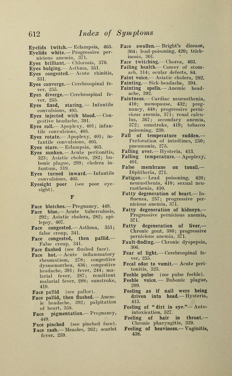 Eyelids twitch.— Eclampsia, 465. Eyelids white.— Progressive per- nicious anemia, 371. Eyes brilliant.— Chlorosis, 370. Eyes bulging.— Asthma, 351. Eyes congested.— Acute rhinitis, 331. Eyes converge.— Cerebrospinal fe- ver, 255. Eyes diverge.— Cerebrospinal fe- ver, 255. Eyes fixed, staring.— Infantile convulsions, 405. Eyes injected with blood.— Con- gestive headache, 391. Eyes roll.— Apoplexy, 401; infan- tile convulsions, 405. Eyes rotate.— Apoplexy, 401; in- fantile convulsions, 405. Eyes stare.— Eclampsia, 465. Eyes sunken.— Acute peritonitis, 323; Asiatic cholera, 282; bu- bonic plague, 299; cholera in- fantum, 319. Eyes turned inward.— Infantile convulsions, 405. Eyesight poor (see poor eye- sight). Face blotches.— Pregnancy, 449. Face blue.— Acute tuberculosis, 292; Asiatic cholera, 282; epi- lepsy, 407. Face congested.— Asthma, 351; false croup, 341. Face congested, then pallid.— False croup, 341. Face flushed (see flushed face). Face hot.— Acute inflammatory rheumatism, 278; congestive dysmenorrhea, 436; congestive headache, 391; fever, 244; ma- larial fever, 287; remittent malarial fever, 288; sunstroke, 419. Face pallid (see pallor). Face pallid, then flushed.—Anem- ic headache, 392; palpitation of heart, 358. Face pigmentation.— Pregnancy, 449. Face pinched (see pinched face). Pace rash.— Measles, 262; scarlet fever. 259. Face swollen.— Bright's disease, 364; lead-poisoning, 420j trich- inosis, 301. Face twitching.— Chorea, 403. Failing health.— Cancer of stom> ach, 314; ocular defects, 84. Faint voice.— Asiatic cholera, 282. Fainting.— Sick-headache, 394. Fainting spells.— Anemic head- ache, 392. Faintness.— Cardiac neurasthenia, 410; menopause, 432; preg- nancy, 448; progressive perni- cious anemia, 371; renal calcu- lus, 367; secondary anemia, 372; sunstroke, 419; tobacco poisoning, 239. Fall of temperature sudden.— Perforation of intestines, 250; pneumonia, 275. Falling over.— Hysteria, 413. Falling temperature.— Apoplexy, 401. False membrane on tonsil.— Diphtheria, 271. Fatigue.— Lead poisoning, 420; neurasthenia, 410; sexual neu- rasthenia, 410. Fatty degeneration of heart.—In- fluenza, 257; progressive per- nicious anemia, 371. Fatty degeneration of kidneys.— Progressive pernicious anemia, 371. Fatty degeneration of liver.— Chronic gout, 380; progressive pernicious anemia, 371. Fault-finding.— Chronic dyspepsia, 306. Fear of light.— Cerebrospinal fe- ver, 255. Fecal odor to vomit.— Acute peri- tonitis, 323. Feeble pulse (see pulse feeble). Feeble voice. — Bubonic plague, 299. Feeling as if nail were being driven into head.— Hysteria, 413. Feeling of  dirt in eye.— Auto- intoxication, 527. Feeling of hair in throat.— Chronic pharyngitis, 339. Feeling of heaviness.— Vaginitis, 438.