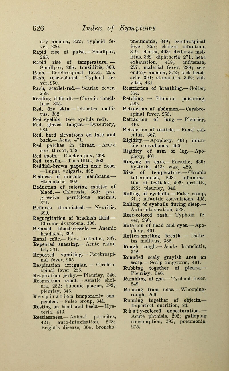 ary anemia, 322; typhoid fe- ver, 250. Rapid rise of pulse.— Smallpox, 265. Rapid rise of temperature. — Smallpox, 265; tonsillitis, 303. Rash.— Cerebrospinal fever, 255. Rash, rose-colored.— Typhoid fe- ver, 250. Rash, scarlet-red.— Scarlet fever, 259. Reading difficult.— Chronic tonsil- litis, 305. Red, dry skin.— Diabetes melli- tus, 382. Red eyelids (see eyelids red). Red, glazed tongue.— Dysentery, 284. Red, hard elevations on face and back.— Acne, 471. Red patches in throat.— Acute sore throat, 338. Red spots.— Chicken-pox, 268. Red tonsils.—Tonsillitis, 303. Reddish-brown papules near nose. —Lupus' vulgaris, 482. Redness of mucous membrane.— Stomatitis, 302. Reduction of coloring matter of blood.— Chlorosis, 369; pro- gressive pernicious anemia, 371. Reflexes diminished.— Neuritis, 399. Regurgitation of brackish fluid.— Chronic dyspepsia, 306. Relaxed blood-vessels.— Anemic headache, 392. Renal colic.— Renal calculus, 367. Repeated sneezing.— Acute rhini- tis, 331. Repeated vomiting.— Cerebrospi- nal fever, 255. Respiration irregular.— Cerebro- spinal fever, 255. Respiration jerky.— Pleurisy, 346. Respiration rapid.— Asiatic chol- era, 282; bubonic plague, 299; pleurisy, 346. Respiration temporarily sus- pended.— False croup, 341. Resting on head and heels.— Hys- teria, 413. Restlessness.— Animal parasites, 421; auto-intoxication, 528; Bright's disease, 364; broncho- pneumonia, 349; cerebrospinal fever, 255; cholera infantum, 319; chorea, 403; diabetes mel- litus, 382; diphtheria, 271; heat exhaustion, 418; influenza, 257; malarial fever, 288; sec- ondary anemia, 372; sick-head- ache, 394; stomatitis, 302; vul- vitis, 431. Restriction of breathing.— Goiter, 354. Retching. — Ptomain poisoning, 529. Retraction of abdomen.— Cerebro- spinal fever, 255. Retraction of lung. — Pleurisy, 346. Retraction of testicle.— Renal cal- culus, 367. Rigidity.— Apoplexy, 401; infan- tile convulsions, 405. Rigidity of arm or leg.— Apo- plexy, 401. Ringing in ears.— Earache, 430; hysteria, 413; wax, 429. Rise of temperature.— Chronic tuberculosis, 293; inflamma- tion of testicles, 495; orchitis, 495; pleurisy, 346. Rolling of eyeballs.— False croup, 341; infantile convulsions, 405. Rolling of eyeballs during sleep.— Auto-intoxication, 528. Rose-colored rash.— Typhoid fe- ver, 250. Rotation of head and eyes.— Apo- plexy, 401. Rotten-smelling breath. — Diabe- tes mellitus, 382. Rough cough.— Acute bronchitis, 342. Rounded scaly grayish area on scalp.— Scalp ringworm, 481. Rubbing together of pleura.— Pleurisy, 346. Rumbling of gas.— Typhoid fever, 249. Running from nose.—■ Whooping- cough, 269. Running together of objects.— Imperfect nutrition, 84. Rust y-colored expectoration. — Acute phthisis, 292; galloping consumption, 292; pneumonia, 275.