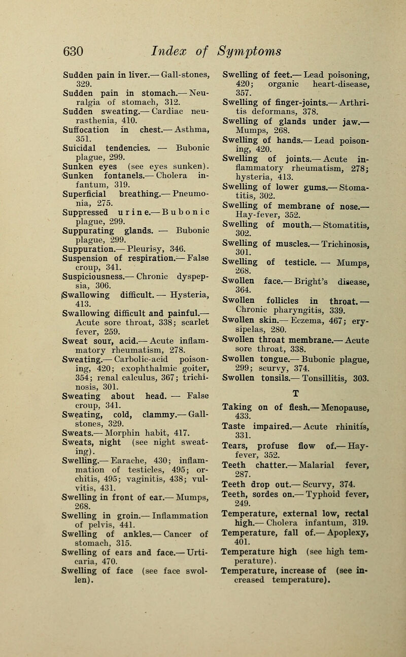 Sudden pain in liver.— Gall-stones, 329. Sudden pain in stomach.— Neu- ralgia of stomach, 312. Sudden sweating.— Cardiac neu- rasthenia, 410. Suffocation in chest.— Asthma, 351. Suicidal tendencies. — Bubonic plague, 299. Sunken eyes (see eyes sunken). 'Sunken fontanels.— Cholera in- fantum, 319. Superficial breathing.— Pneumo- nia, 275. Suppressed u r i n e.— Bubonic plague, 299. Suppurating glands. — Bubonic plague, 299. Suppuration.— Pleurisy, 346. Suspension of respiration.— False croup, 341. Suspiciousness.— Chronic dyspep- sia, 306. (Swallowing difficult.— Hysteria, 413. Swallowing difficult and painful.— Acute sore throat, 338; scarlet fever, 259. Sweat sour, acid.— Acute inflam- matory rheumatism, 278. Sweating.— Carbolic-acid poison- ing, 420; exophthalmic goiter, 354; renal calculus, 367; trichi- nosis, 301. Sweating about head. — False croup, 341. Sweating, cold, clammy.— Gall- stones, 329. Sweats.— Morphin habit, 417. Sweats, night (see night sweat- ing). Swelling.— Earache, 430; inflam- mation of testicles, 495; or- chitis, 495; vaginitis, 438; vul- vitis, 431. Swelling in front of ear.— Mumps, 268. Swelling in groin.— Inflammation of pelvis, 441. Swelling of ankles.— Cancer of stomach, 315. Swelling of ears and face.— Urti- caria, 470. Swelling of face (see face swol- len). Swelling of feet.— Lead poisoning, 420; organic heart-disease, 357. Swelling of finger-joints.— Arthri- tis deformans, 378. Swelling of glands under jaw.— Mumps, 268. Swelling of hands.— Lead poison- ing, 420. Swelling of joints.— Acute in- flammatory rheumatism, 278; hysteria, 413. Swelling of lower gums.— Stoma- titis, 302. Swelling of membrane of nose.— Hay-fever, 352. Swelling of mouth.—Stomatitis, 302. Swelling of muscles.— Trichinosis. 301. Swelling of testicle. — Mumps, 268. Swollen face.— Blight's disease, 364. Swollen follicles in throat.— Chronic pharyngitis, 339. Swollen skin.— Eczema, 467; ery- sipelas, 280. Swollen throat membrane.— Acute sore throat, 338. Swollen tongue.— Bubonic plague, 299; scurvy, 374. Swollen tonsils.—Tonsillitis, 303. Taking on of flesh.— Menopause, 433. Taste impaired.— Acute rhinitis, 331. Tears, profuse flow of.— Hay- fever, 352. Teeth chatter.— Malarial fever, 287. Teeth drop out.— Scurvy, 374. Teeth, sordes on.— Typhoid fever, 249. Temperature, external low, rectal high.— Cholera infantum, 319. Temperature, fall of.— Apoplexy, 401. Temperature high (see high tem- perature). Temperature, increase of (see in- creased temperature).