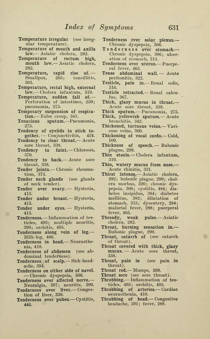 Temperature irregular (see irreg- ular temperature). Temperature of mouth and axilla low.— Asiatic cholera, 282. Temperature of rectum high, mouth low.— Asiatic cholera, 282. Temperature, rapid rise of. — Smallpox, 265; tonsillitis, 303. Temperature, rectal high, external low.— Cholera infantum, 319. Temperature, sudden fall of.— Perforation of intestines, 250; pneumonia, 275. Temporary suspension of respira- tion.— False croup, 341. Tenacious sputum.—Pneumonia, 275. Tendency of eyelids to stick to- gether. — Conjunctivitis, 424. Tendency to clear throat.— Acute sore throat, 338. Tendency to faint.— Chlorosis, 370. Tendency to hack.— Acute sore throat, 338. Tender joints.— Chronic rheuma- tism, 375. Tender neck glands (see glands of neck tender). Tender over ovary. — Hysteria, 413. Tender under breast.— Hysteria, 413. Tender under eyes. — Hysteria, 413. Tenderness.— Inflammation of tes- ticles, 495; multiple neuritis, 399; orchitis, 495. Tenderness along vein of leg.— Milk-leg, 466. Tenderness in head.— Neurasthe- nia, 410. Tenderness of abdomen (see ab- dominal tenderness). Tenderness of scalp.— Sick-head- ache, 394. Tenderness on either side of navel. — Chronic dyspepsia, 306. Tenderness over affected nerve.— Neuralgia, 397; neuritis, 399. Tenderness over liver.— Conges- tion of liver, 330. Tenderness over pubes.— Cystitis, 445. Tenderness oyer solar plexus.— Chronic dyspepsia, 306. Tenderness over stomach.— Chronic dyspepsia, 306; ulcer- ation of stomach, 313. Tenderness over uterus.— Puerpe- ral fever, 465. Tense abdominal wall. — Acute peritonitis, 322. Testicle, pain in.— Renal colic, 316. Testicle retracted.— Renal calcu- lus, 367. Thick, glazy mucus in throat.— Acute sore throat, 338. Thick sputum.— Pneumonia, 275. Thick, yellowish sputum.— Acute bronchitis, 342. Thickened, tortuous veins.— Vari- cose veins, 360. Thickening of vocal cords.— Cold, 109. Thickness of speech. — Bubonic plague, 299. Thin stools.— Cholera infantum, 319. Thin, watery mucus from nose.— Acute rhinitis, 331. Thirst intense.— Asiatic cholera, 282; bubonic plague, 299; chol- era morbus, 320; chronic dys- pepsia, 306; cystitis, 484; dia- betes insipidus, 384; diabetes mellitus, 382; dilatation of stomach, 315; dysentery, 284; malarial fever, 288; puerperal fever, 465. Thready, weak pulse.— Asiatic cholera, 282. Throat, burning sensation in.— Bubonic plague, 299. Throat, catarrh of (see catarrh of throat). Throat covered with thick, glazy mucus. — Acute sore throat, 338. Throat, pain in (see pain in throat). Throat red.— Mumps, 268. Throat sore (see sore throat). Throbbing.— Inflammation of tes- ticles, 495; orchitis, 495. Throbbing of arteries.— Cardiac neurasthenia, 410. Throbbing of head.— Congestive headache, 391; fever, 288.