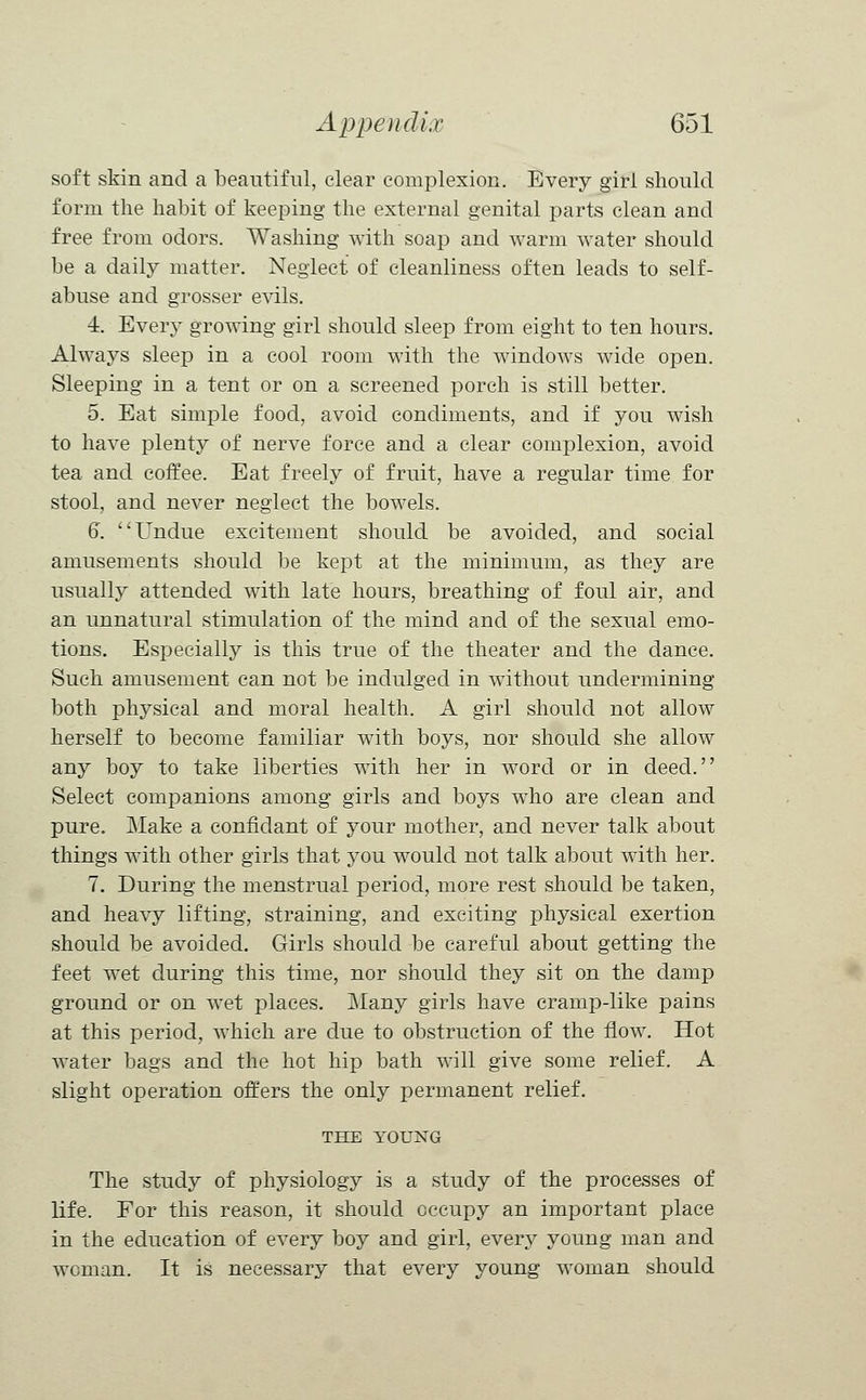 soft skin and a beautiful, clear complexion. Every girl should form the habit of keeping the external genital parts clean and free from odors. Washing with soap and warm water should be a daily matter. Neglect of cleanliness often leads to self- abuse and grosser evils. 4. Every growing girl should sleep from eight to ten hours. Always sleep in a cool room with the windows wide open. Sleeping in a tent or on a screened porch is still better. 5. Eat simple food, avoid condiments, and if you wish to have plenty of nerve force and a clear complexion, avoid tea and coffee. Eat freely of fruit, have a regular time for stool, and never neglect the bowels. 6. Undue excitement should be avoided, and social amusements should be kept at the minimum, as they are usually attended with late hours, breathing of foul air, and an unnatural stimulation of the mind and of the sexual emo- tions. Especially is this true of the theater and the dance. Such amusement can not be indulged in without undermining both physical and moral health. A girl should not allow herself to become familiar with boys, nor should she allow any boy to take liberties with her in word or in deed. Select companions among girls and boys who are clean and pure. Make a confidant of your mother, and never talk about things with other girls that you would not talk about with her. 7. During the menstrual period, more rest should be taken, and heavy lifting, straining, and exciting physical exertion should be avoided. Girls should be careful about getting the feet wet during this time, nor should they sit on the damp ground or on wet places. Many girls have cramp-like pains at this period, which are due to obstruction of the flow. Hot water bags and the hot hip bath will give some relief. A slight operation offers the only permanent relief. THE YOUNG The study of physiology is a study of the processes of life. For this reason, it should occupy an important place in the education of every boy and girl, every young man and woman. It is necessary that every young woman should