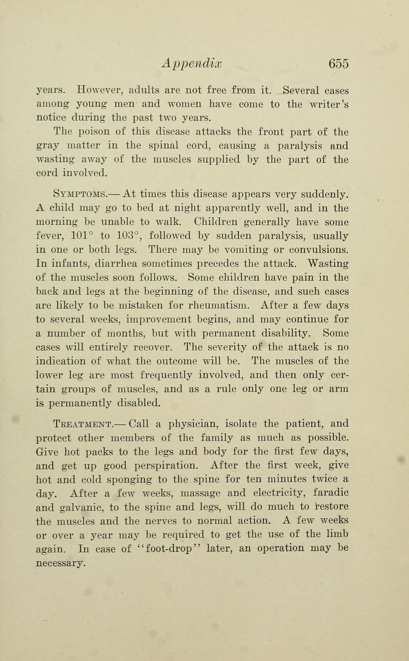 years. HoAvever, adults are not free from it. Several cases among young men- and women have come to the writer's notice during the past two years. The poison of this disease attacks the front part of the gray matter in the spinal cord, causing a paralysis and wasting away of the muscles supplied by the part of the cord involved. Symptoms.— At times this disease appears very suddenly. A child may go to bed at night apparently well, and in the morning be unable to walk. Children generally have some fever, 101° to 103°, followed by sudden paralysis, usually in one or both legs. There may be vomiting or convulsions. In infants, diarrhea sometimes precedes the attack. Wasting of the muscles soon follows. Some children have pain in the back and legs at the beginning of the disease, and such cases are likely to be mistaken for rheumatism. After a few days to several weeks, improvement begins, and may continue for a number of months, but with permanent disability. Some cases will entirely recover. The severity of the attack is no indication of what the outcome will be. The muscles of the lower leg are most frequently involved, and then only cer- tain groups of muscles, and as a rule only one leg or arm is permanently disabled. Treatment.— Call a physician, isolate the patient, and protect other members of the family as much as possible. Give hot packs to the legs and body for the first few days, and get up good perspiration. After the first week, give hot and cold sponging to the spine for ten minutes twice a day. After a few weeks, massage and electricity, faradic and galvanic, to the spine and legs, will do much to restore the muscles and the nerves to normal action. A few weeks or over a year may be required to get the use of the limb again. In case of foot-drop later, an operation may be necessary.