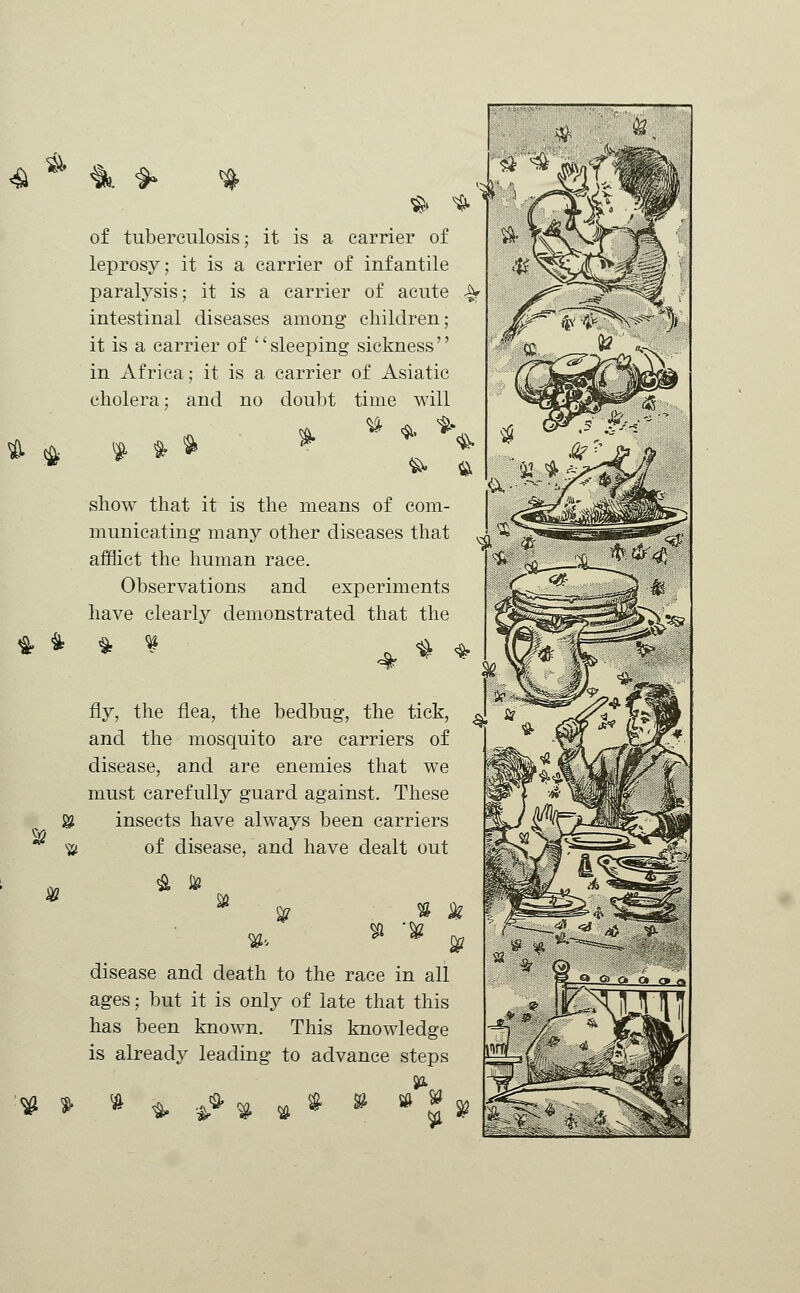 & & & * of tuberculosis; it is a carrier of leprosy; it is a carrier of infantile paralysis; it is a carrier of acute A- intestinal diseases among children; it is a carrier of sleeping sickness in Africa; it is a carrier of Asiatic cholera; and no doubt time will * * fii show that it is the means of com- municating many other diseases that afflict the human race. Observations and experiments have clearly demonstrated that the S2 'V w*# %' fly, the flea, the bedbug, the tick, and the mosquito are carriers of disease, and are enemies that we must carefully guard against. These insects have always been carriers of disease, and have dealt out % disease and death to the race in all ages; but it is only of late that this has been known. This knowledge is already leading to advance steps