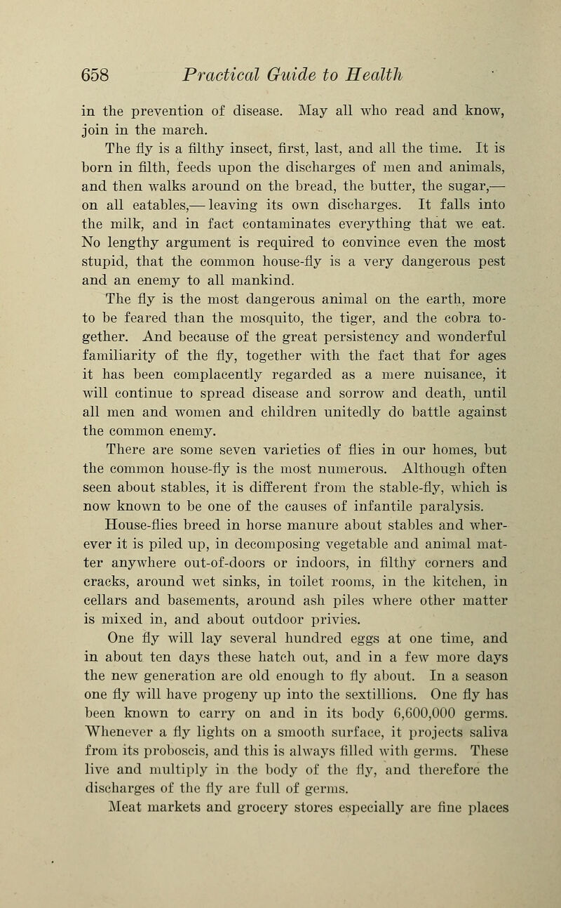 in the prevention of disease. May all who read and know, join in the march. The fly is a filthy insect, first, last, and all the time. It is born in filth, feeds upon the discharges of men and animals, and then walks around on the bread, the butter, the sugar,— on all eatables,— leaving its own discharges. It falls into the milk, and in fact contaminates everything that we eat. No lengthy argument is required to convince even the most stupid, that the common house-fly is a very dangerous pest and an enemy to all mankind. The fly is the most dangerous animal on the earth, more to be feared than the mosquito, the tiger, and the cobra to- gether. And because of the great persistency and wonderful familiarity of the fly, together with the fact that for ages it has been complacently regarded as a mere nuisance, it will continue to spread disease and sorrow and death, until all men and women and children unitedly do battle against the common enemy. There are some seven varieties of flies in our homes, but the common house-fly is the most numerous. Although often seen about stables, it is different from the stable-fly, which is now known to be one of the causes of infantile paralysis. House-flies breed in horse manure about stables and wher- ever it is piled up, in decomposing vegetable and animal mat- ter anywhere out-of-doors or indoors, in filthy corners and cracks, around wet sinks, in toilet rooms, in the kitchen, in cellars and basements, around ash piles where other matter is mixed in, and about outdoor privies. One fly will lay several hundred eggs at one time, and in about ten days these hatch out, and in a few more days the new generation are old enough to fly about. In a season one fly will have progeny up into the sextillions. One fly has been known to carry on and in its body 6,600,000 germs. Whenever a fly lights on a smooth surface, it projects saliva from its proboscis, and this is always filled with germs. These live and multiply in the body of the fly, and therefore the discharges of the fly are full of germs. Meat markets and grocery stores especially are fine places