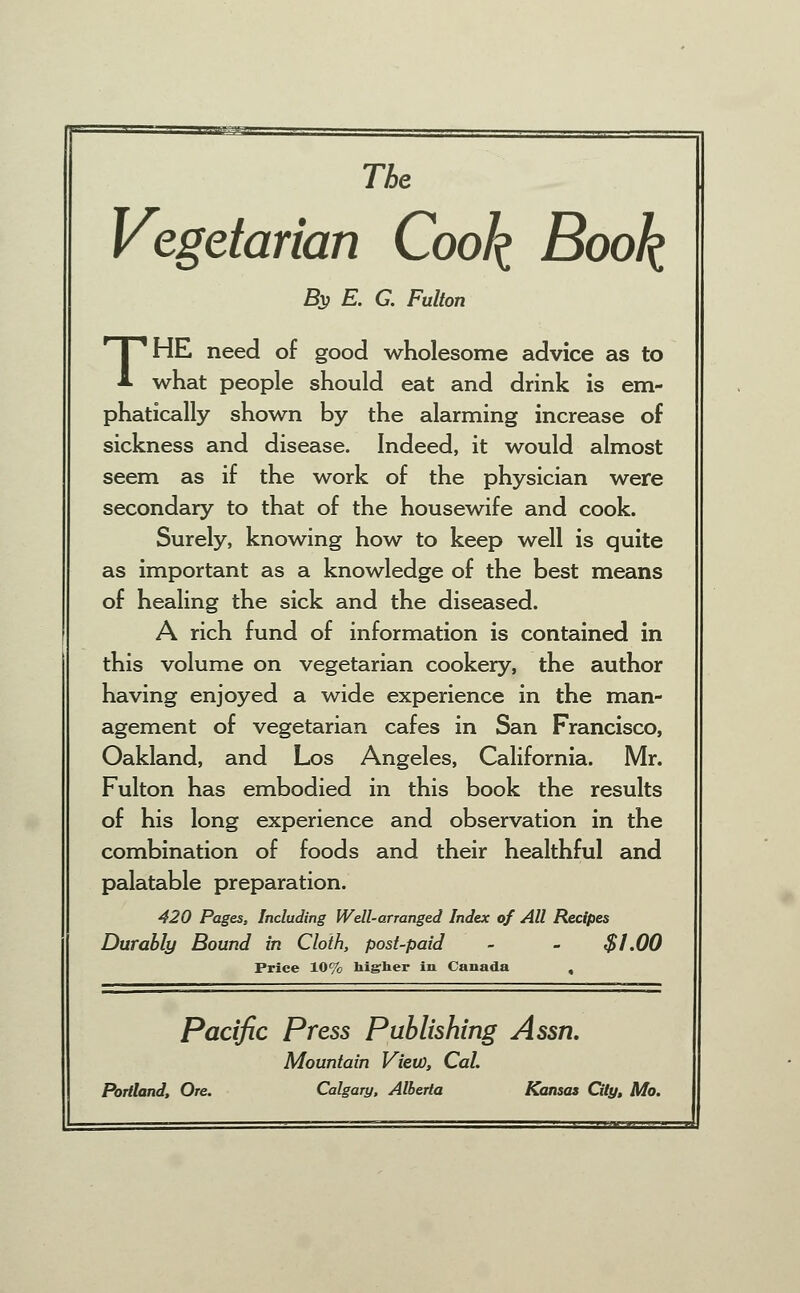 The Vegetarian Cool^ Book By E. G. Fulton THE need of good wholesome advice as to what people should eat and drink is em- phatically shown by the alarming increase of sickness and disease. Indeed, it would almost seem as if the work of the physician were secondary to that of the housewife and cook. Surely, knowing how to keep well is quite as important as a knowledge of the best means of healing the sick and the diseased. A rich fund of information is contained in this volume on vegetarian cookery, the author having enjoyed a wide experience in the man- agement of vegetarian cafes in San Francisco, Oakland, and Los Angeles, California. Mr. Fulton has embodied in this book the results of his long experience and observation in the combination of foods and their healthful and palatable preparation. 420 Pages, Including Well-arranged Index of All Recipes Durably Bound in Cloth, post-paid - - $1.00 Price 10% higher in Canada , Pacific Press Publishing Assn. Mountain View, Cat Portland, Ore. Calgary, Alberta Kansas City, Mo.