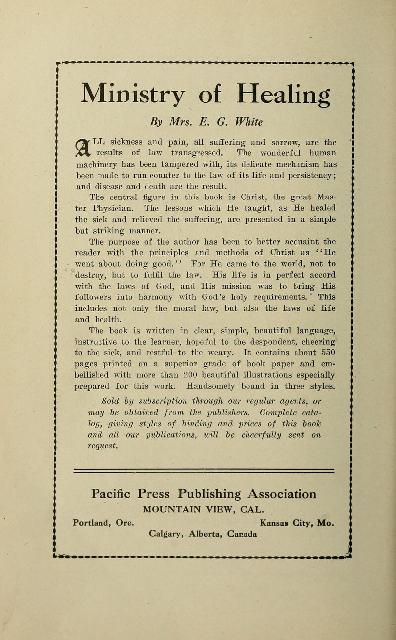 Ministry of Healing By Mrs. E. G. White ; f%/ LL sickness and pain, all suffering and sorrow, are the i /^%r results of law transgressed. The wonderful human ] TnanViimerv Vins Vippn tamnprpfl with its rielipn+p mwlisirism Vins machinery has been tampered with, its delicate mechanism has been made to run counter to the law of its life and persistency; and disease and death are the result. The central figure in this book is Christ, the great Mas- ter Physician. The lessons which He taught, as He healed the sick and relieved the suffering, are presented in a simple but striking manner.  The ptirpose of the author has been to better acquaint the i reader with the principles and methods of Christ as He went about doing good.'' For He came to the world, not to destroy, but to fulfil the law. His life is in perfect accord with the laws of God, and His mission was to bring His followers into harmony with God's holy requirements. This includes not only the moral law, but also the laws of life and health. The book is written in clear, simple, beautiful language, instructive to the learner, hopeful to the despondent, cheering to the sick, and restful to the weary. It contains about 550 pages printed on a superior grade of book paper and em- bellished with more than 200 beautiful illustrations especially prepared for this work. Handsomely bound in three styles. Sold by subscription through our regular agents, or may be obtained from the publishers. Complete cata- log, giving styles of binding and prices of this booh and all our publications, will be cheerfully sent on request. Pacific Press Publishing Association MOUNTAIN VIEW, CAL. Portland, Ore. Kansas City, Mo. Calgary, Alberta, Canada L