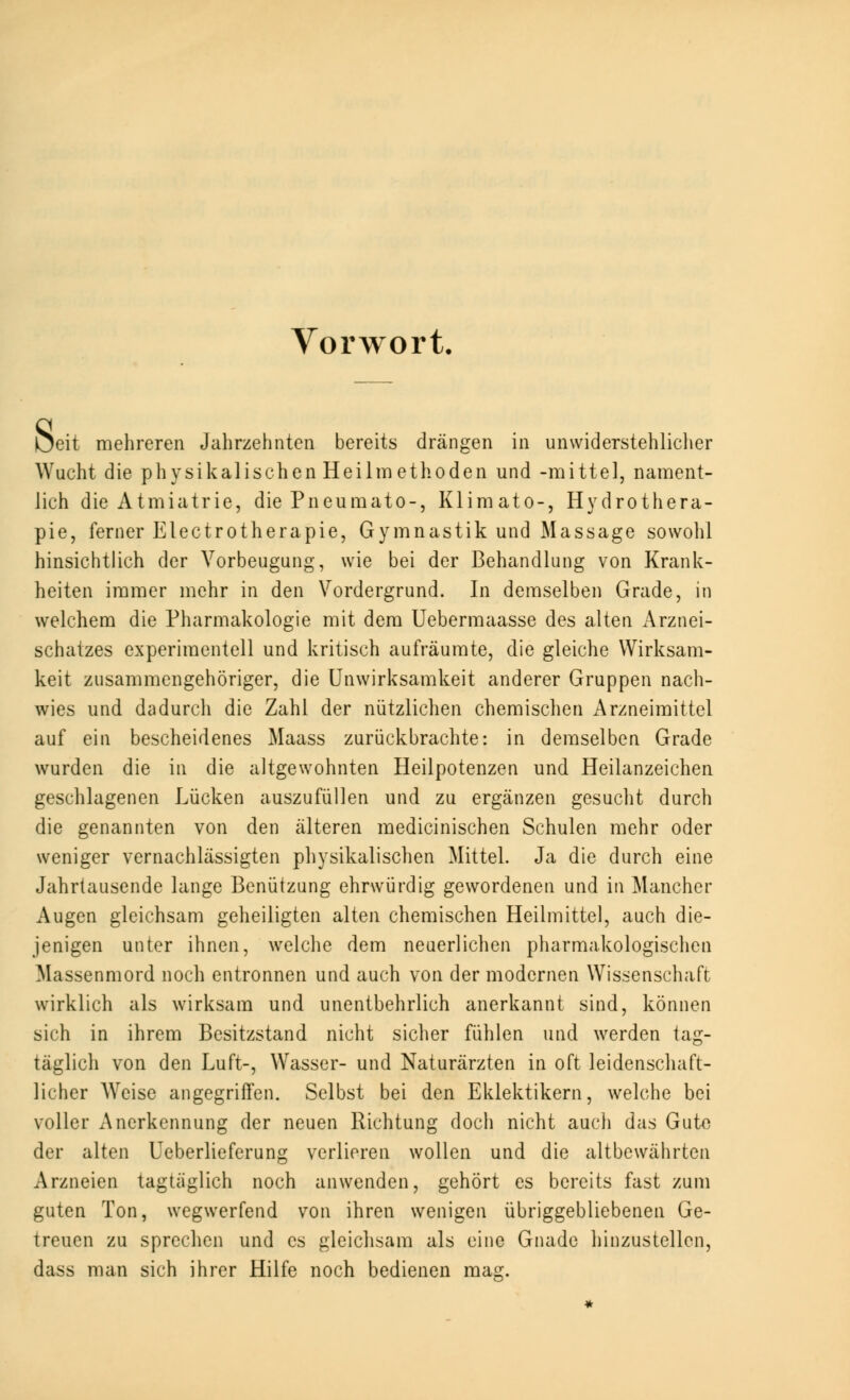 Vorwort, s eit mehreren Jahrzehnten bereits drängen in unwiderstehlicher Wucht die physikalischen Heilmethoden und -mittel, nament- lich die Atmiatrie, die Pneumato-, Klimato-, Hydrothera- pie, ferner Electrotherapie, Gymnastik und Massage sowohl hinsichtlich der Vorbeugung, wie bei der Behandlung von Krank- heiten immer mehr in den Vordergrund. In demselben Grade, in welchem die Pharmakologie mit dem Uebermaasse des alten Arznei- schatzes experimentell und kritisch aufräumte, die gleiche Wirksam- keit zusammengehöriger, die Unwirksamkeit anderer Gruppen nach- wies und dadurch die Zahl der nützlichen chemischen Arzneimittel auf ein bescheidenes Maass zurückbrachte: in demselben Grade wurden die in die altgewohnten Heilpotenzen und Heilanzeichen geschlagenen Lücken auszufüllen und zu ergänzen gesucht durch die genannten von den älteren medicinischen Schulen mehr oder weniger vernachlässigten physikalischen Mittel. Ja die durch eine Jahrtausende lange Benützung ehrwürdig gewordenen und in Mancher Augen gleichsam geheiligten alten chemischen Heilmittel, auch die- jenigen unter ihnen, welche dem neuerlichen pharmakologischen Massenmord noch entronnen und auch von der modernen Wissenschaft wirklich als wirksam und unentbehrlich anerkannt sind, können sich in ihrem Besitzstand nicht sicher fühlen und werden tag- täglich von den Luft-, Wasser- und Naturärzten in oft leidenschaft- licher Weise angegriffen. Selbst bei den Eklektikern, welche bei voller Anerkennung der neuen Richtung doch nicht auch das Gute der alten Ueberlieferung verlieren wollen und die altbewährten Arzneien tagtäglich noch anwenden, gehört es bereits fast zum guten Ton, wegwerfend von ihren wenigen übriggebliebenen Ge- treuen zu sprechen und es gleichsam als eine Gnade hinzustellen, dass man sich ihrer Hilfe noch bedienen mag.