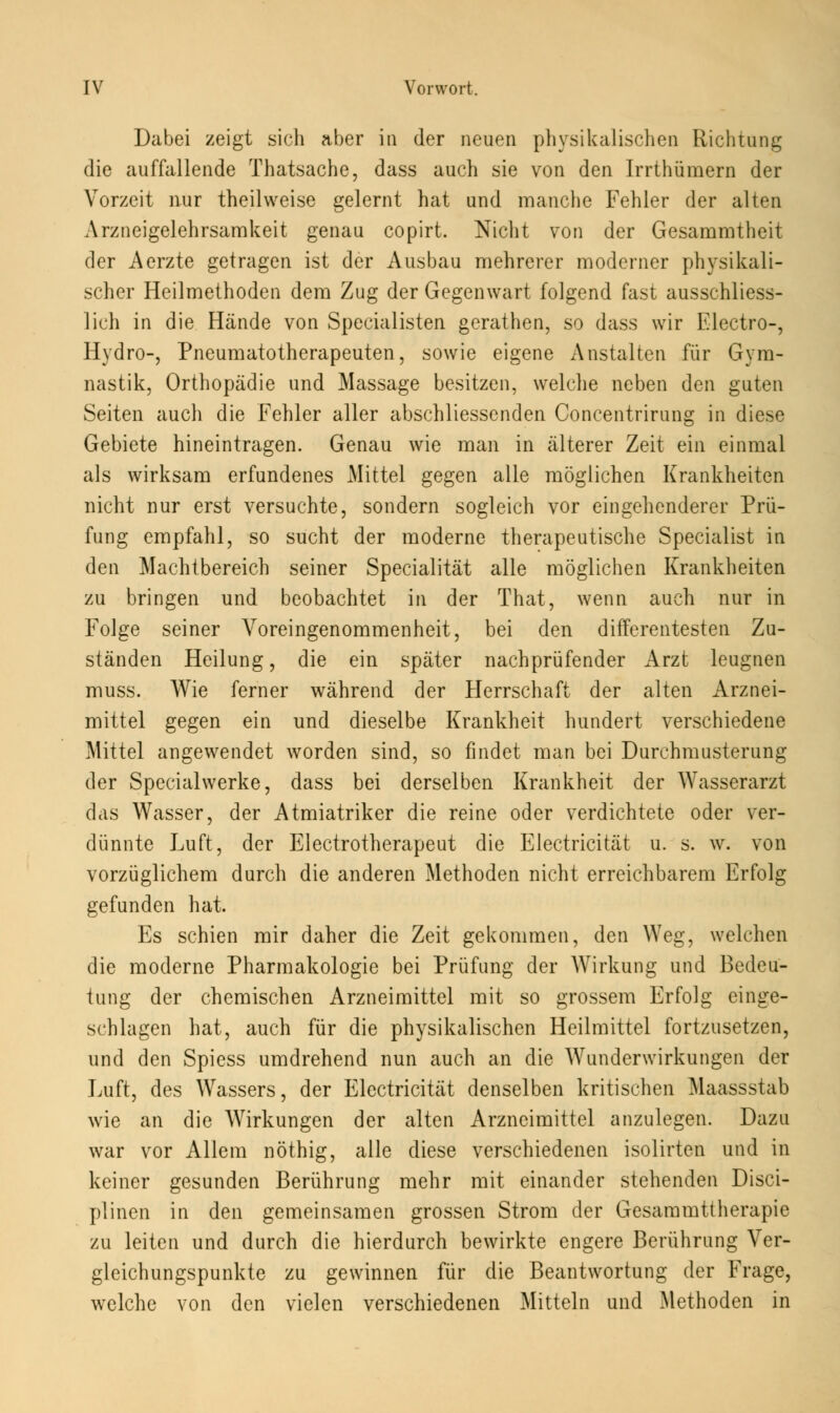 Dabei zeigt sich aber in der neuen physikalischen Richtung die auffallende Thatsache, dass auch sie von den Irrthümern der Vorzeit nur theilweise gelernt hat und manche Fehler der alten Arzneigelehrsamkeit genau copirt. Nicht von der Gesammtheit der Aerzte getragen ist der Ausbau mehrerer moderner physikali- scher Heilmethoden dem Zug der Gegenwart folgend fast ausschliess- lich in die Hände von Specialisten gerathen, so dass wir Electro-, Hydro-, Pneumatotherapeuten, sowie eigene Anstalten für Gym- nastik, Orthopädie und Massage besitzen, welche neben den guten Seiten auch die Fehler aller abschliessenden Concentrirung in diese Gebiete hineintragen. Genau wie man in älterer Zeit ein einmal als wirksam erfundenes Mittel gegen alle möglichen Krankheiten nicht nur erst versuchte, sondern sogleich vor eingehenderer Prü- fung empfahl, so sucht der moderne therapeutische Specialist in den Machtbereich seiner Specialität alle möglichen Krankheiten zu bringen und beobachtet in der That, wenn auch nur in Folge seiner Voreingenommenheit, bei den differentesten Zu- ständen Heilung, die ein später nachprüfender Arzt leugnen muss. Wie ferner während der Herrschaft der alten Arznei- mittel gegen ein und dieselbe Krankheit hundert verschiedene Mittel angewendet worden sind, so findet man bei Durchmusterung der Specialwerke, dass bei derselben Krankheit der Wasserarzt das Wasser, der Atmiatriker die reine oder verdichtete oder ver- dünnte Luft, der Electrotherapeut die Electricität u. s. w. von vorzüglichem durch die anderen Methoden nicht erreichbarem Erfolg gefunden hat. Es schien mir daher die Zeit gekommen, den Weg, welchen die moderne Pharmakologie bei Prüfung der Wirkung und Bedeu- tung der chemischen Arzneimittel mit so grossem Erfolg einge- schlagen hat, auch für die physikalischen Heilmittel fortzusetzen, und den Spiess umdrehend nun auch an die Wunderwirkungen der Luft, des Wassers, der Electricität denselben kritischen Maassstab wie an die Wirkungen der alten Arzneimittel anzulegen. Dazu war vor Allem nöthig, alle diese verschiedenen isolirten und in keiner gesunden Berührung mehr mit einander stehenden Disci- plinen in den gemeinsamen grossen Strom der Gesammttherapie zu leiten und durch die hierdurch bewirkte engere Berührung Ver- gleichungspunkte zu gewinnen für die Beantwortung der Frage, welche von den vielen verschiedenen Mitteln und Methoden in