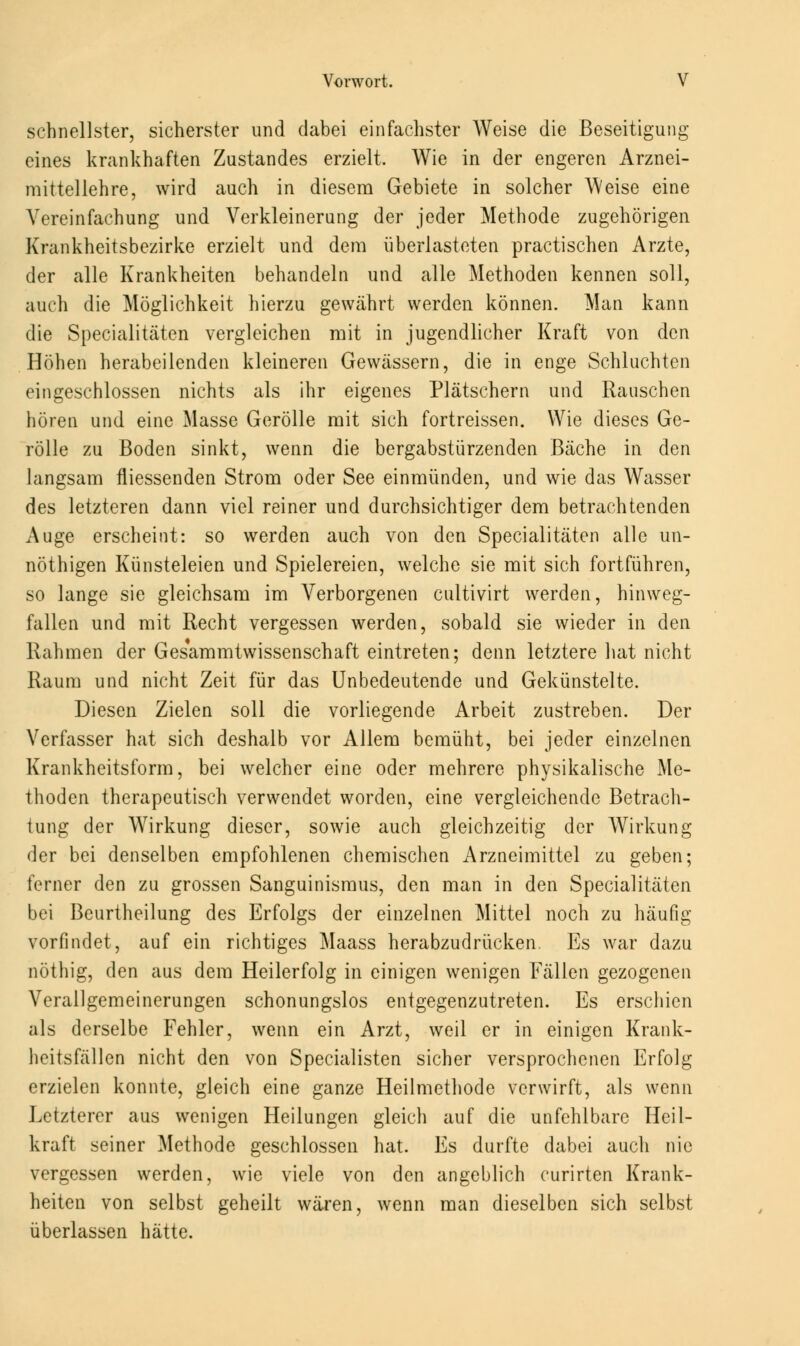 schnellster, sicherster und dabei einfachster Weise die Beseitigung eines krankhaften Zustandes erzielt. Wie in der engeren Arznei- mittellehre, wird auch in diesem Gebiete in solcher Weise eine Vereinfachung und Verkleinerung der jeder Methode zugehörigen Krankheitsbezirke erzielt und dem überlasteten practischen Arzte, der alle Krankheiten behandeln und alle Methoden kennen soll, auch die Möglichkeit hierzu gewahrt werden können. Man kann die Specialitäten vergleichen mit in jugendlicher Kraft von den Höhen herabeilenden kleineren Gewässern, die in enge Schluchten eingeschlossen nichts als ihr eigenes Plätschern und Rauschen hören und eine Masse Gerolle mit sich fortreissen. Wie dieses Ge- rolle zu Boden sinkt, wenn die bergabstürzenden Bäche in den langsam fliessenden Strom oder See einmünden, und wie das Wasser des letzteren dann viel reiner und durchsichtiger dem betrachtenden Auge erscheint: so werden auch von den Specialitäten alle un- nöthigen Künsteleien und Spielereien, welche sie mit sich fortführen, so lange sie gleichsam im Verborgenen cultivirt werden, hinweg- fallen und mit Recht vergessen werden, sobald sie wieder in den Rahmen der Gesammtwissenschaft eintreten; denn letztere hat nicht Raum und nicht Zeit für das Unbedeutende und Gekünstelte. Diesen Zielen soll die vorliegende Arbeit zustreben. Der Verfasser hat sich deshalb vor Allem bemüht, bei jeder einzelnen Krankheitsform, bei welcher eine oder mehrere physikalische Me- thoden therapeutisch verwendet worden, eine vergleichende Betrach- tung der Wirkung dieser, sowie auch gleichzeitig der Wirkung der bei denselben empfohlenen chemischen Arzneimittel zu geben; ferner den zu grossen Sanguinismus, den man in den Specialitäten bei Beurtheilung des Erfolgs der einzelnen Mittel noch zu häufig vorfindet, auf ein richtiges Maass herabzudrücken Es war dazu nöthig, den aus dem Heilerfolg in einigen wenigen Fällen gezogenen Verallgemeinerungen schonungslos entgegenzutreten. Es erschien als derselbe Fehler, wenn ein Arzt, weil er in einigen Krank- heitsfällen nicht den von Specialisten sicher versprochenen Erfolg erzielen konnte, gleich eine ganze Heilmethode verwirft, als wenn Letzterer aus wenigen Heilungen gleich auf die unfehlbare Heil- kraft seiner Methode geschlossen hat. Es durfte dabei auch nie vergessen werden, wie viele von den angeblich curirten Krank- heiten von selbst geheilt wären, wenn man dieselben sich selbst überlassen hätte.