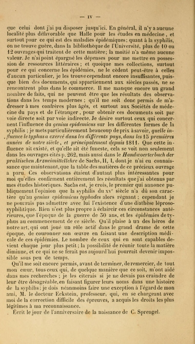 que celui dont j'ai pu disposer jusqu'ici. En général, il n'y a aucune localité plus défavorable que Halle pour les études en médecine , et surtout pour ce qui est des maladies épidémiques; quant à la syphilis, on ne trouve guère, dans la bibliothèque de l'Université, plus de 10 ou 13 ouvrages qui traitent de cette matière; la moitié n'a même aucune valeur. Je n'ai point épargné les dépenses pour me mettre en posses- sion de ressources littéraires ; et quoique mes collections, surtout pour ce qui concerne les épidémies, ne le cèdent peut-être à celles d'aucun particulier, je les trouve cependant encore insufJisantes, puis- que bien des documents, qui appartiennent aux siècles passés, ne se rencontrent plus dans le commerce. Il me manque encore un grand nombre de faits, qui ne peuvent être que les résultats des observa- tions dans les temps modernes ; qu'il me soit donc permis de m'a- dresser à mes confrères plus âgés, et surtout aux Sociétés de méde- cine du pajs et de l'étranger , pour obtenir ces documents soit par voie directe soit par voie indirecte. Je désire surtout ceux qui concer- nent l'influence du genius epidemicus sur les différentes formes de la syphilis ; je mets particulièrement beaucoup de prix à savoir, quelle in- , fluence le typhus a exercé dans les différents pays, dans les 15 premières années de notre siècle, et principalement depuis 1811. Que cette in- fluence ait existé, et quelle ait été funeste, cela se voit non seulement dans les ouvrages cités p. 262, mais aussi dans le Handwoerlerbuch der praklischenArzneimitlellehre de Sachs, II, I, dont je n'ai eu connais- sance que maintenant,que la table des matières de ce précieux ouvrage a paru. Ces observations étaient d'autant plus intéressantes pour moi qu'elles confirment entièrement les résultats quej'ai obtenus par mes études historiques. Sachs est, je crois, le premier qui annonce pu- bliquement l'opinion que la syphilis du xve siècle n'a dû son carac- tère qu'au genius epidemicus typhodes alors régnant ; cependant je ne pourrais pas admettre avec lui l'existence d'une diathèse léproso- syphihlique. Rien n'est plus propre à éclaircir ces circonstances anté- rieures, (pie l'époque de la guerre de 50 ans, et les épidémies de ty- phus au commencement de ce siècle. Qu'il plaise à un des héros de notre art; qui ont joué un rôle actif dans le grand drame de cette époque, de couronner son oeuvre en faisant une description médi- cale de ces épidémies. Le nombre de ceux qui en sont capables de- vient chaque jour plus petit ; la possibilité de réunir toute la matière diminue, et ce qui ne se ferait pas aujourd'hui pourrait devenir impos- sible sous peu de temps. Qu'il me soit encore permis, avant de terminer, de remercier, de tout mon cœur, tous ceux qui, de quelque manière que ce soit, m'ont aidé dans mes recherches ; je les citerais si je ne devais pas craindre de leur être désagréable, en faisant figurer leurs noms dans une histoire de la syphilis; je dois néanmoins faire une exception à l'égard de mon ami, M. le docteur Eckstein, professeur, qui, en se chargeant avec moi de la correction difficile des épreuves, a acquis les droits les plus légitimes à ma reconnaissance. Écrit le jour de l'anniversaire de la naissance de C. Sprengel.