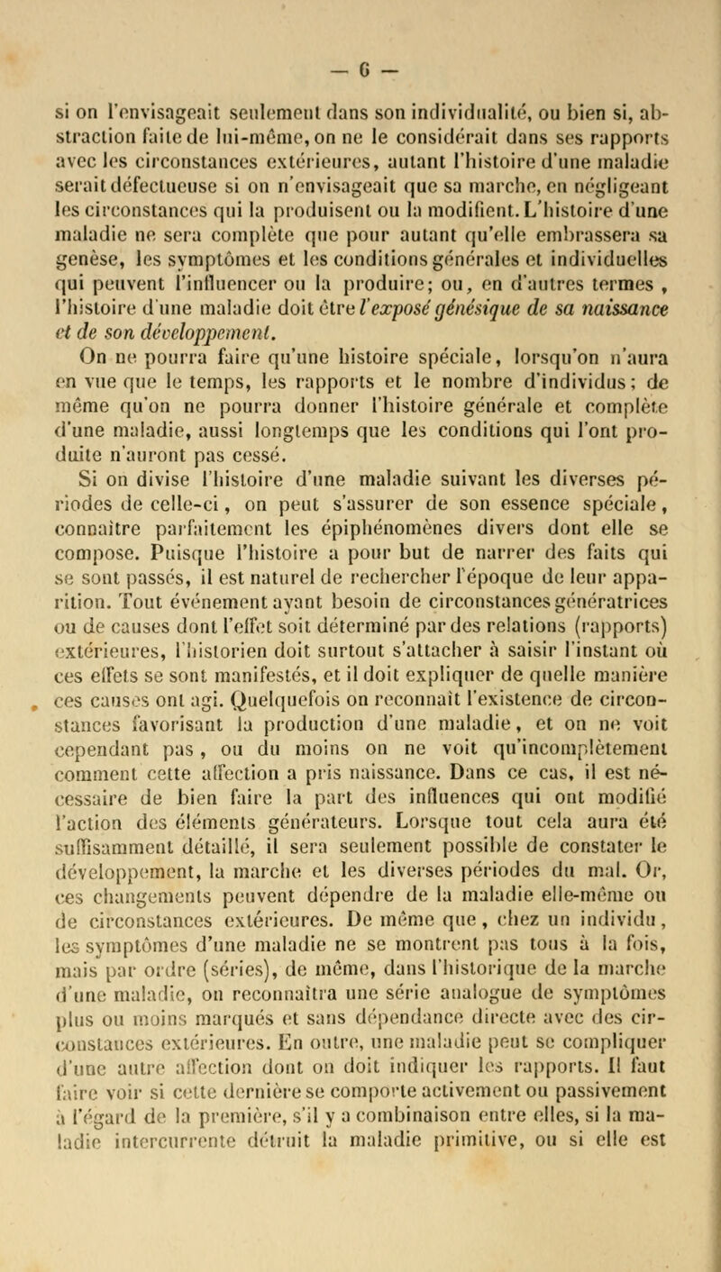si on L'envisageait seulement dans son individualité, ou bien si, ab- straction faite de lui-même, on ne le considérait dans ses rapports avec les circonstances extérieures, autant l'histoire d'une maladie serait défectueuse si on n'envisageait que sa marche, en négligeant les circonstances qui la produisent ou la modifient. L'histoire d'une maladie ne sera complète que pour autant qu'elle embrassera sa genèse, les symptômes et les conditions générales et individuelles qui peuvent l'influencer ou la produire; ou, en d'autres termes , l'histoire d'une maladie doit être l'exposé génésique de sa naissance et de son développement. On ne pourra faire qu'une histoire spéciale, lorsqu'on n'aura en vue que le temps, les rapports et le nombre d'individus; de même qu'on ne pourra donner l'histoire générale et complète d'une maladie, aussi longtemps que les conditions qui l'ont pro- duite n'auront pas cessé. Si on divise l'histoire d'une maladie suivant les diverses pé- riodes de celle-ci, on peut s'assurer de son essence spéciale, connaître parfaitement les épiphénomènes divers dont elle se compose. Puisque l'histoire a pour but de narrer des faits qui se sont passés, il est naturel de rechercher l'époque de leur appa- rition. Tout événement ayant besoin de circonstances génératrices ou de causes dont l'effet soit déterminé par des relations (rapports) extérieures, l'historien doit surtout s'attacher à saisir l'instant où ces effets se sont manifestés, et il doit expliquer de quelle manière , ces causes ont agi. Quelquefois on reconnaît l'existence de circon- stances favorisant la production d'une maladie, et on ne voit cependant pas, ou du moins on ne voit qu'incomplètement comment cette affection a pris naissance. Dans ce cas, il est né- cessaire de bien faire la part des influences qui ont modifié l'action des éléments générateurs. Lorsque tout cela aura été suffisamment détaillé, il sera seulement possible de constater le développement, la marche et les diverses périodes du mal. Or, ces changements peuvent dépendre de la maladie elle-même ou de circonstances extérieures. De même que, chez un individu, les symptômes d'une maladie ne se montrent pas tous à la fois, mais par ordre (séries), de même, dans l'historique de la marche dune maladie, on reconnaîtra une série analogue de symptômes plus ou moins marqués et sans dépendance directe avec des cir- constances extérieures. En outre, une maladie peut se compliquer d'une autre affection dont on doit indiquer los rapports. Il faut faire voir si cette dernière se comporte activement ou passivement à l'égard de la première, s'il y a combinaison entre elles, si la ma- ladie intercurrente détruit la maladie primitive, ou si elle est