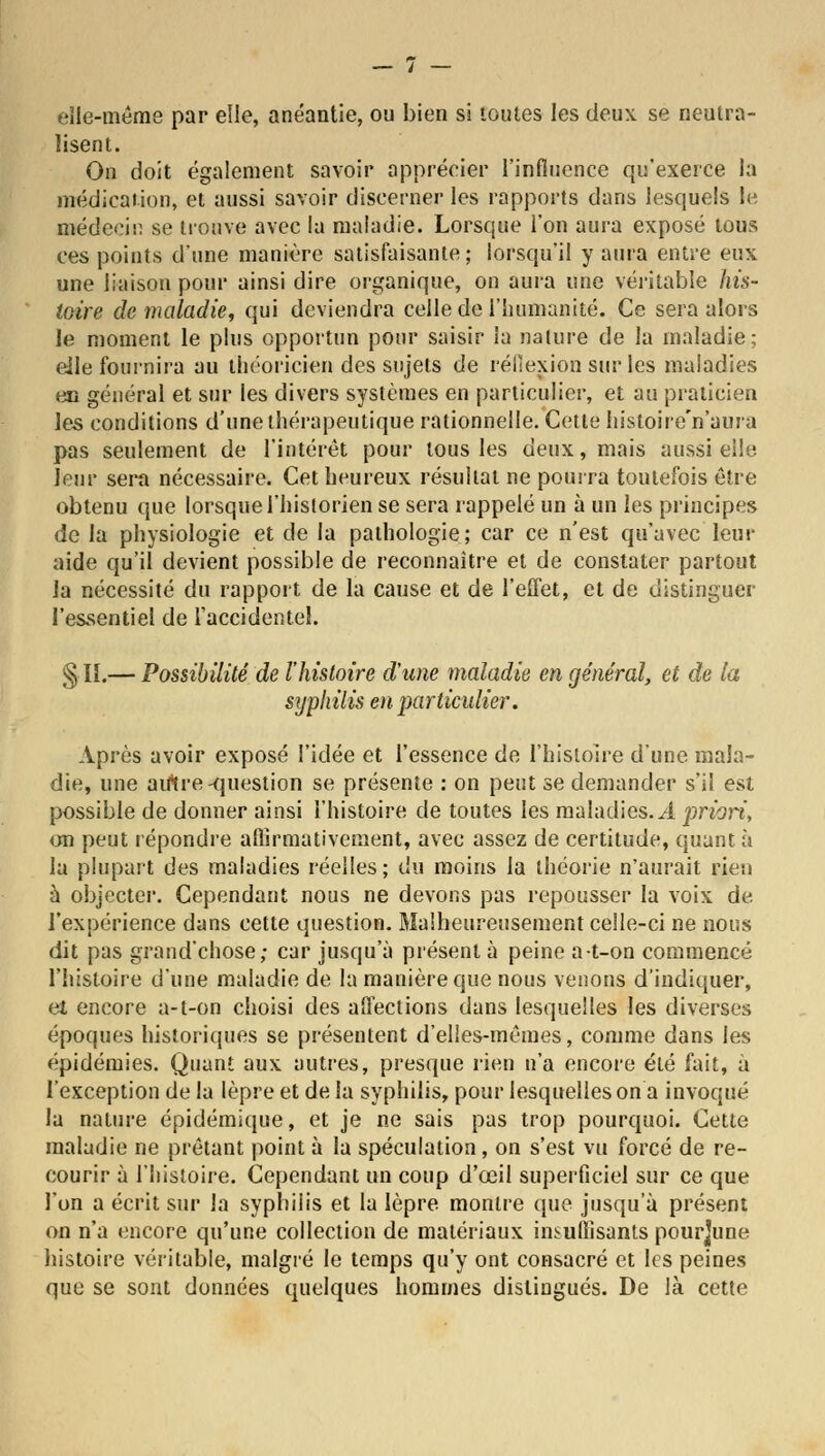 elle-même par elle, anéantie, ou bien si toutes les deux se neutra- lisent. On doit également savoir apprécier l'influence qu'exerce la médication, et aussi savoir discerner les rapports dans lesquels le médecin se trouve avec la maladie. Lorsque l'on aura exposé tous ces points d'une manière satisfaisante; lorsqu'il y aura entre eux une liaison pour ainsi dire organique, on aura une véritable his- toire de maladie, qui deviendra celle de l'humanité. Ce sera alors le moment le plus opportun pour saisir la nature de la maladie; elle fournira au théoricien des sujets de réflexion sur les maladies en général et sur les divers systèmes en particulier, et au praticien les conditions d'une thérapeutique rationnelle. Cette histoire'n'aura pas seulement de l'intérêt pour tous les deux, mais aussi elle leur sera nécessaire. Cet heureux résultat ne pourra toutefois être obtenu que lorsque l'historien se sera rappelé un à un les principes de la physiologie et de la pathologie; car ce n'est qu'avec leur aide qu'il devient possible de reconnaître et de constater partout la nécessité du rapport de la cause et de l'effet, et de distinguer l'essentiel de l'accidentel. §11.— Possibilité de l'histoire d'une maladie en général, et de la syphilis en particulier. Après avoir exposé l'idée et l'essence de l'histoire d'une mala- die, une autre -question se présente : on peut se demander s'il est possible de donner ainsi l'histoire de toutes les maladies. A priori, on peut répondre affirmativement, avec assez de certitude, quant à la plupart des maladies réelles; du moins la théorie n'aurait rien à objecter. Cependant nous ne devons pas repousser la voix de l'expérience dans cette question. Malheureusement celle-ci ne nous dit pas grand'chose; car jusqu'à présent à peine a-t-on commencé l'histoire d'une maladie de la manière que nous venons d'indiquer, et encore a-t-on choisi des affections dans lesquelles les diverses époques historiques se présentent d'elles-mêmes, comme dans les épidémies. Quant aux autres, presque rien n'a encore été fait, à l'exception de la lèpre et de la syphilis, pour lesquelles on a invoqué la nature épidémique, et je ne sais pas trop pourquoi. Cette maladie ne prêtant point à la spéculation, on s'est vu forcé de re- courir à l'histoire. Cependant un coup d'œil superficiel sur ce que l'on a écrit sur la syphilis et la lèpre montre que jusqu'à présent on n'a encore qu'une collection de matériaux insuffisants pourjune histoire véritable, malgré le temps qu'y ont consacré et les peines que se sont données quelques hommes distingués. De là cette