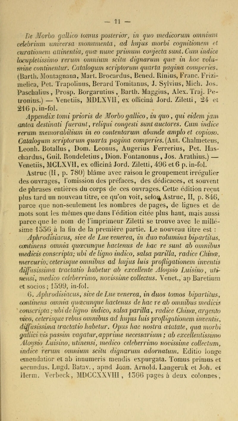 Ile Morbo, gallico tomus posterior, in quo medicorum omnium, celebrium universa monumenta, ad hujus morbi cognitionem et curationem allinenlia, quœ nunc primuin conjecta sunt. Cum indice locupletissimo rerum omnium scilu dignarum quœ in hoc volu- mine continenlur. Catalogum scriplorum quarto, pagina comperies. (Baril). Montagnana, Mail. Brocardus, Bened. Rinius, Franc. Frizi- metica, Pei. Trapolinus, Berard Tomitanus, J. Sylvius, Mich. Jos. Paschalius , Prosp. Borgarulius , Barth. Maggïus, Alex. ïraj. Pe- tronius.) — Venetiis, MDLXYllj ex oiîicinà .lord. Zileiti, 24 et 216 p.in-fol. Appendix tomiprioris de Morbo gallico, in quo, qui eidemjam antea destinait fueranl, reliqui congesti sunt auclores. Cum indice rerum memorabilium in eo contentarum abunde amplo et copioso. Catalogum scriptorum quarta pagina comperies. (Ant. Chalmeteus, Leonh. Botallus, Dom. Leonus, Augerius Ferrerius, Pet. Has- chardus, Guil. llondeletius, Dion. Fontanonus, Jos. Arathius.) — Venetiis, MCLXV1I, ex ofticinà Jord. Ziletti, 496 et 6 p. in-fol. Astruc (H, p. 780) blâme avec raison le groupement irrégulier des ouvrages, l'omission des préfaces, des dédicaces, et souvent de phrases entières du corps de ces ouvrages. Cette édition reçut plus tard un nouveau titre, ce qu'on voit, selou, Astruc, II, p. 846, parce que non-seulement les nombres de pages, de lignes et de mots sont les mêmes que dans l'édition citée plus haut, mais aussi parce que le nom de l'imprimeur Ziletti se trouve avec le millé- sime 1556 à la fin de la première partie. Le nouveau titre est : Aphrodisiacus, sive de Lue venerea, in duo volumina bipartitus, conlinens omnia quœcunque hactenus de hac re sunt ab omnibus tnedicis conscripta; ubi de ligno indico, salsa parilla, radiée Chinœ, mercurio. ceterisque omnibus ad hujus luis profligationem inventis diffusissima tractatio habetur ab excellente dloysio Luisino, uti- nensi, medico ccleberrimo, novissimc collectus. Venet., ap Baretium et socios; 1599, in-fol. 6. Àphrodisiacus, sive de Lue venerea, in duos tomos bipartitus, continens omnia quœcunque hactenus de hac re ab omnibus medicis ' conscripta; ubi de ligno indico, salsa parilla, radiée Chinœ, argento vivo, ceterisque rébus omnibus ad hujus luis profligationem inventù, diffusissima tractatio habetur. Opus hac noslra œtatate, qua morbi gatlici vis passim vagatur,opprime necessarium ; ab cxcellentissimo Aloysio Luisino, utinensi, medico celeberrimo novàsime collectum, indice rerum omnium scitu dignarum adornatum. Editio longe emendatior et ab innumeris mendis expurgata. Tomus primus et secundus. Lugd. Batav., apud Joan. Arnold. Langerak et Joh. et ilerm. Verbeck, MDCCXXV1II, 4366 pages à deux colonnes,