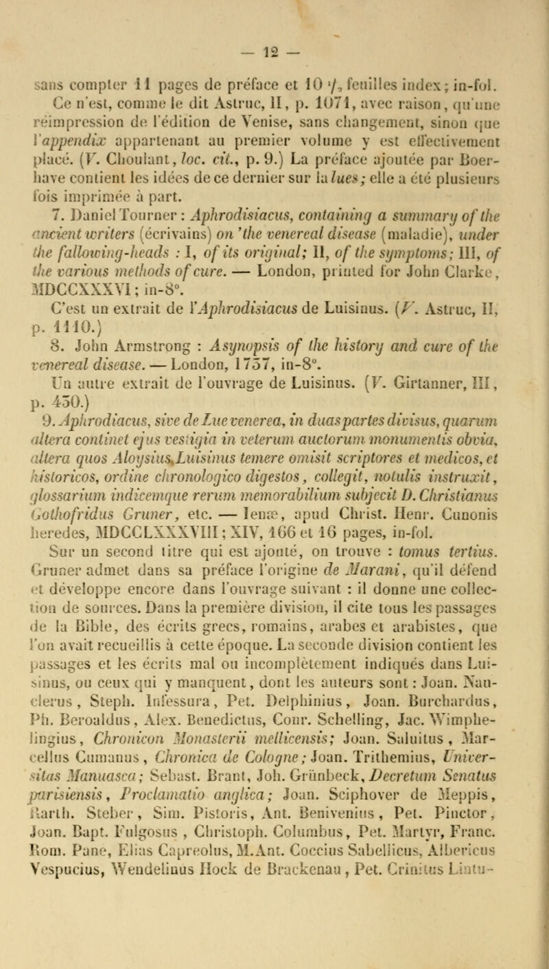 sans compter il pages de préface et 10 '/. feuilles index; in-ful. Ce n'est, comme le dit Aslroc, II, p. 1071, avec raison, qu'une réimpression de l'édition de Venise, sans changement, sinon que l'appeudijc appartenant an premier volume y est effectivement placé. (V. Chouiant, lœ, cit., p. 9.) La préface ajoutée par Boer- liave contient les idées de ce dernier sur in lue»; eÛe a été plusieurs l'ois imprimée à part. 7. Daniel Tourner : Aphrodisiacus, containing a summary of the ancient writers (écrivains) on 'the oenereal disease (maladie), under die faUowing-heads : I, of its original; 11, of the symptoms; 111, of the varions methods ofeure. — London, printed for John Clarke, 3IDCCXXXVI ; in-8°. C'est un extrait de ï Aphrodisiacus de Luisinus. (/'. Astroc, II, p. 1410.) 8. John Armstrong : Âsynopsis of the history and cure of the v-vereal discase.— London, 1757, in-8°. Uû autre extrait de l'ouvrage de Luisinus. (F. Girtanner, III, p. 450.) d.Ànhrodiacus, sivedeLucvcncrea, in duaspartesdivisus, quorum altéra continet ejus vestigia in vetermn auclorum monumenlis obvia, altéra quos Aloysius^Luisinus teniere omisit scriptores et medicos,et ïiistoricos, online chronologico digestos, collegit, nolulis instriurit, (jlossarium mdteemque ren-m memorabilium subjecii D. Christ ianus Gotkofridus Grimer, etc. — Iense, apnd Christ. Ilenr. Cunonis heredes, MDCCLXXXVI1I; XIV, lGGet 1G pages, in-fol. Sur un second litre qui est ajouté, on trouve : tomus tertius. Grimer admet dans sa préface l'origine de JJarani, qu'il défend et développe encore dans l'ouvrage suivant : il donne une collec- tion de sources. Dans la première division, il cite tous les passages de la Bible, des écrits grecs, romains, arabes et arabistes, que l'un avait recueillis à cette époque. La seconde division contient les passages et les écrits mal ou incomplètement indiqués dans Lui- sinns, ou ceux qui y manquent, dont les auteurs sont : Joan. Nau- elerus, Steph. lnléssura, Pet. Delphinius, Joan. Borcfaardos, Ph. Bcroaldus, Alex. Benedictus, Cour. Schelling, Jac. Wimphe- lingius, Chronicon Monasterii mcllicensis; Joan. Saluilus , Mar- cellus Cumanus, Chronica de Cologne; Joan. Trithemins, iniccr- ntas Manuasca; Sebast. Brant, Joli. Griinbeck, Vecretum Ssnatus iensis, Proclamatio anglica; Joan. Sciphover de Meppis, Karlh. Steber, Sim. Pistoris, Ant. Benivenius, Pet. Pinctor, Joan. Bapt. Fulgosus , Ghrisloph. Columbus, Pet. Martyr, Franc. liom. Pane, Elias Capreolus, M.Ant. Coccius Sabellicus, Albericus Vespucius, Wendelinùs Hock de Brackenau, Pet. Crin:tus 1